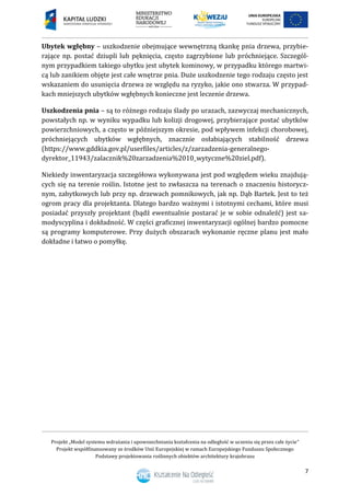 Projekt „Model systemu wdrażania i upowszechniania kształcenia na odległość w uczeniu się przez całe życie”
Projekt współfinansowany ze środków Unii Europejskiej w ramach Europejskiego Funduszu Społecznego
Podstawy projektowania roślinnych obiektów architektury krajobrazu
7
Ubytek wgłębny – uszkodzenie obejmujące wewnętrzną tkankę pnia drzewa, przybie-
rające np. postać dziupli lub pęknięcia, często zagrzybione lub próchniejące. Szczegól-
nym przypadkiem takiego ubytku jest ubytek kominowy, w przypadku którego martwi-
cą lub zanikiem objęte jest całe wnętrze pnia. Duże uszkodzenie tego rodzaju często jest
wskazaniem do usunięcia drzewa ze względu na ryzyko, jakie ono stwarza. W przypad-
kach mniejszych ubytków wgłębnych konieczne jest leczenie drzewa.
Uszkodzenia pnia – są to różnego rodzaju ślady po urazach, zazwyczaj mechanicznych,
powstałych np. w wyniku wypadku lub kolizji drogowej, przybierające postać ubytków
powierzchniowych, a często w późniejszym okresie, pod wpływem infekcji chorobowej,
próchniejących ubytków wgłębnych, znacznie osłabiających stabilność drzewa
(https://www.gddkia.gov.pl/userfiles/articles/z/zarzadzenia-generalnego-
dyrektor_11943/zalacznik%20zarzadzenia%2010_wytyczne%20ziel.pdf).
Niekiedy inwentaryzacja szczegółowa wykonywana jest pod względem wieku znajdują-
cych się na terenie roślin. Istotne jest to zwłaszcza na terenach o znaczeniu historycz-
nym, zabytkowych lub przy np. drzewach pomnikowych, jak np. Dąb Bartek. Jest to też
ogrom pracy dla projektanta. Dlatego bardzo ważnymi i istotnymi cechami, które musi
posiadać przyszły projektant (bądź ewentualnie postarać je w sobie odnaleźć) jest sa-
modyscyplina i dokładność. W części graficznej inwentaryzacji ogólnej bardzo pomocne
są programy komputerowe. Przy dużych obszarach wykonanie ręczne planu jest mało
dokładne i łatwo o pomyłkę.
 