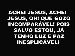 ACHEI JESUS, ACHEI
JESUS, OH! QUE GOZO
INCOMPARÁVEL! POIS
SALVO ESTOU, JÁ
TENHO LUZ E PAZ
INESPLICÁVEL!