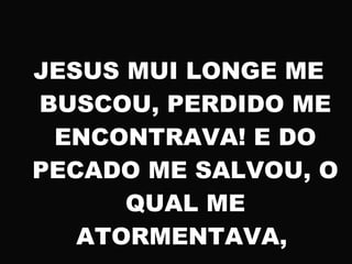 JESUS MUI LONGE ME
BUSCOU, PERDIDO ME
ENCONTRAVA! E DO
PECADO ME SALVOU, O
QUAL ME
ATORMENTAVA,