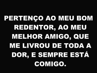 PERTENÇO AO MEU BOM
REDENTOR, AO MEU
MELHOR AMIGO, QUE
ME LIVROU DE TODA A
DOR, E SEMPRE ESTÁ
COMIGO.