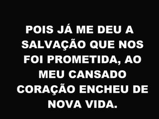 POIS JÁ ME DEU A
SALVAÇÃO QUE NOS
FOI PROMETIDA, AO
MEU CANSADO
CORAÇÃO ENCHEU DE
NOVA VIDA.