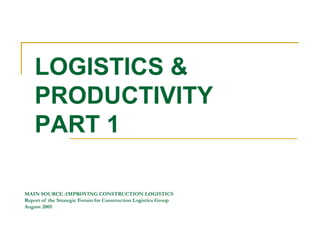MAIN SOURCE :IMPROVING CONSTRUCTION LOGISTICS
Report of the Strategic Forum for Construction Logistics Group
August 2005
LOGISTICS &
PRODUCTIVITY
PART 1
 