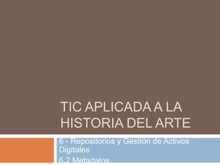 TIC APLICADA A LA
HISTORIA DEL ARTE
6 - Repositorios y Gestión de Activos
Digitales
6.2 Metadatos
 