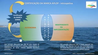 P
R
I
N
C
Í
P
I
O
S
Este princípio determina que não há uma relação de
interdependência entre os 6 critérios, muito embora da
coexistência de vários critérios advenha benefícios
acrescidos.
AUTONOMIA
O
R
I
E
N
T
A
D
O
R
E
S
Este princípio determina que o modus operandi dos
critérios não depende nem do nível tecnológico nem
dos meios disponíveis no porto associado, sendo o seu
cumprimento independente do caminho adotado.
APDL | Raquel Maia - Administradora
Certificação
da MARCA
(GIMA)
CERTIFICAÇÃO DA MARCA APLOP - retrospetiva
04/abril/2017
 