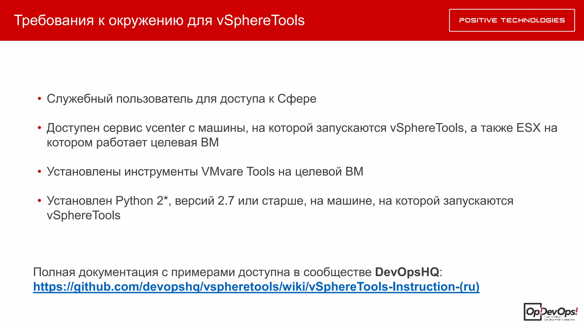 Требования к окружению для vSphereTools
Полная документация с примерами доступна в сообществе DevOpsHQ:
https://github.com/devopshq/vspheretools/wiki/vSphereTools-Instruction-(ru)
• Служебный пользователь для доступа к Сфере
• Доступен сервис vcenter с машины, на которой запускаются vSphereTools, а также ESX на
котором работает целевая ВМ
• Установлены инструменты VMvare Tools на целевой ВМ
• Установлен Python 2*, версий 2.7 или старше, на машине, на которой запускаются
vSphereTools
 