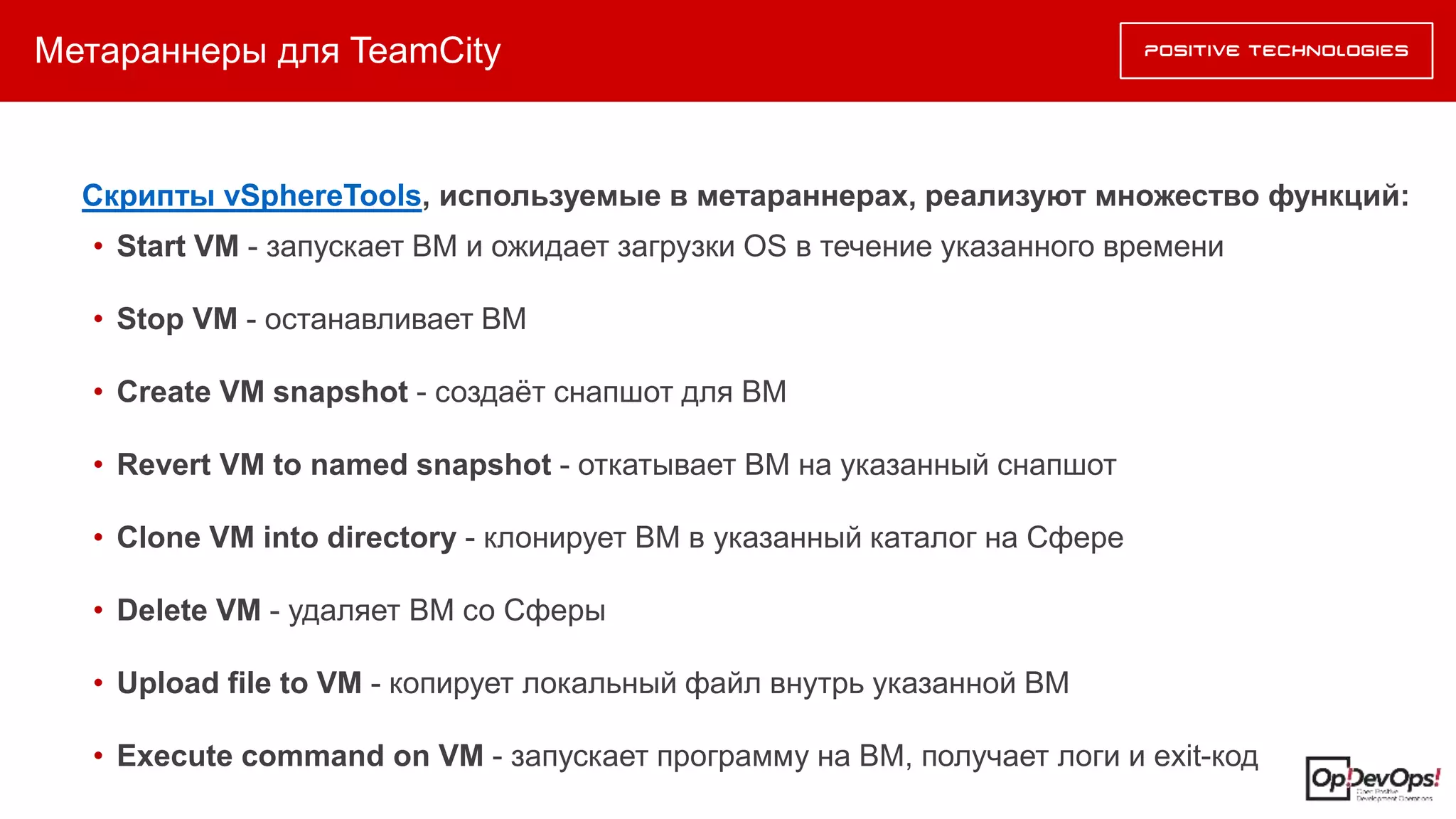 Метараннеры для TeamCity
Скрипты vSphereTools, используемые в метараннерах, реализуют множество функций:
• Start VM - запускает ВМ и ожидает загрузки OS в течение указанного времени
• Stop VM - останавливает ВМ
• Create VM snapshot - создаёт снапшот для ВМ
• Revert VM to named snapshot - откатывает ВМ на указанный снапшот
• Clone VM into directory - клонирует ВМ в указанный каталог на Сфере
• Delete VM - удаляет ВМ со Сферы
• Upload file to VM - копирует локальный файл внутрь указанной ВМ
• Execute command on VM - запускает программу на ВМ, получает логи и exit-код
 