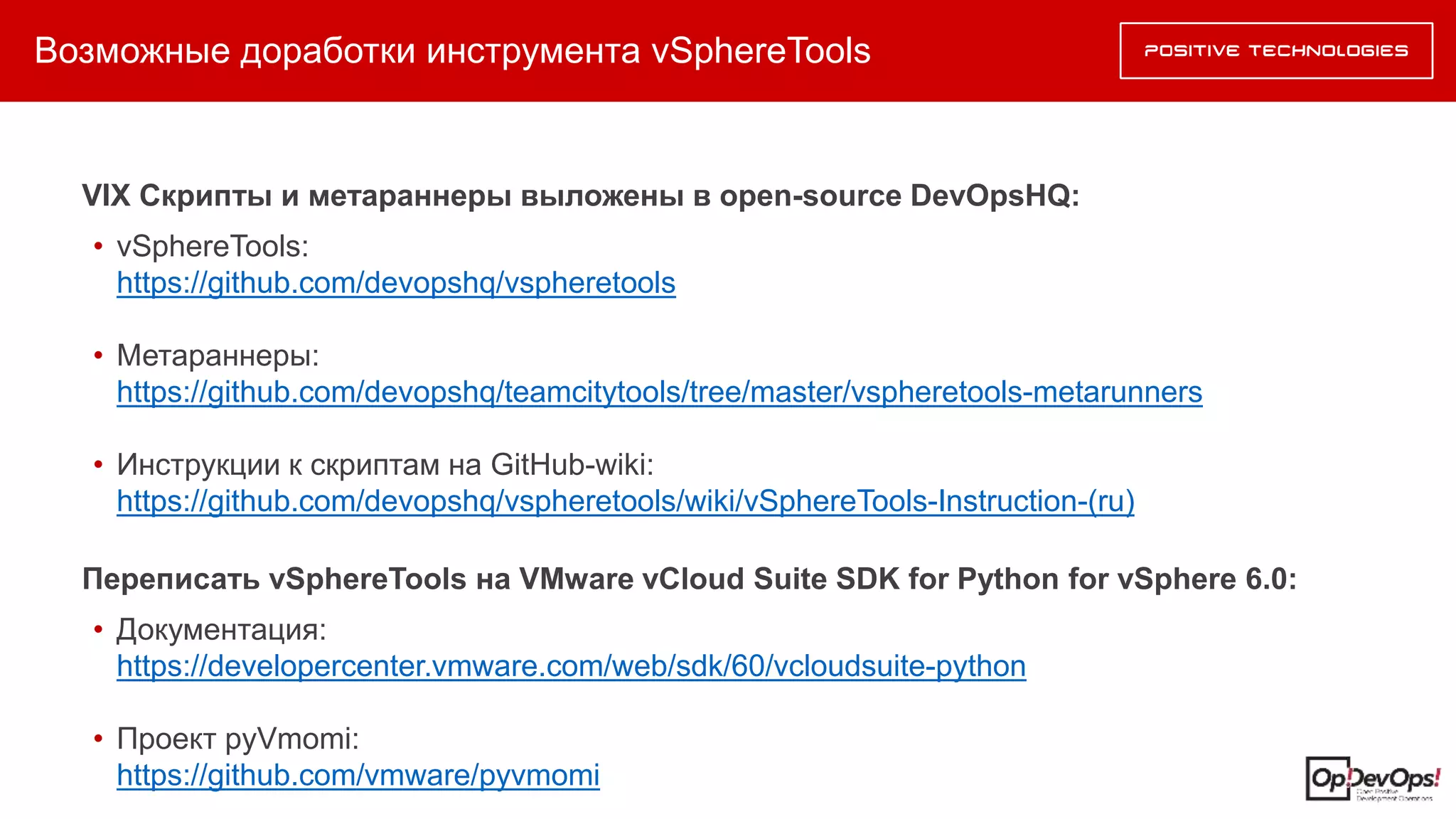Возможные доработки инструмента vSphereTools
VIX Скрипты и метараннеры выложены в open-source DevOpsHQ:
• vSphereTools:
https://github.com/devopshq/vspheretools
• Метараннеры:
https://github.com/devopshq/teamcitytools/tree/master/vspheretools-metarunners
• Инструкции к скриптам на GitHub-wiki:
https://github.com/devopshq/vspheretools/wiki/vSphereTools-Instruction-(ru)
Переписать vSphereTools на VMware vCloud Suite SDK for Python for vSphere 6.0:
• Документация:
https://developercenter.vmware.com/web/sdk/60/vcloudsuite-python
• Проект pyVmomi:
https://github.com/vmware/pyvmomi
 