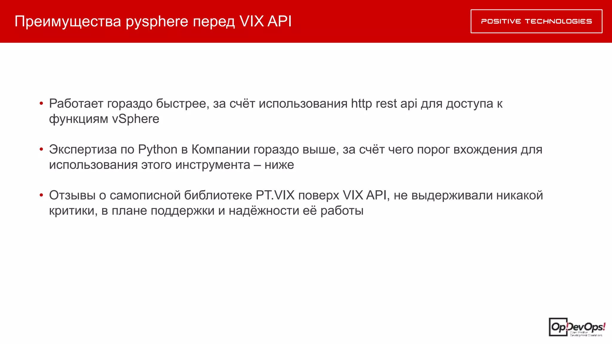 Преимущества pysphere перед VIX API
• Работает гораздо быстрее, за счёт использования http rest api для доступа к
функциям vSphere
• Экспертиза по Python в Компании гораздо выше, за счёт чего порог вхождения для
использования этого инструмента – ниже
• Отзывы о самописной библиотеке PT.VIX поверх VIX API, не выдерживали никакой
критики, в плане поддержки и надёжности её работы
 