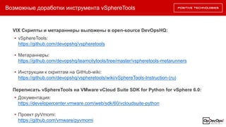 Возможные доработки инструмента vSphereTools
VIX Скрипты и метараннеры выложены в open-source DevOpsHQ:
• vSphereTools:
https://github.com/devopshq/vspheretools
• Метараннеры:
https://github.com/devopshq/teamcitytools/tree/master/vspheretools-metarunners
• Инструкции к скриптам на GitHub-wiki:
https://github.com/devopshq/vspheretools/wiki/vSphereTools-Instruction-(ru)
Переписать vSphereTools на VMware vCloud Suite SDK for Python for vSphere 6.0:
• Документация:
https://developercenter.vmware.com/web/sdk/60/vcloudsuite-python
• Проект pyVmomi:
https://github.com/vmware/pyvmomi
 