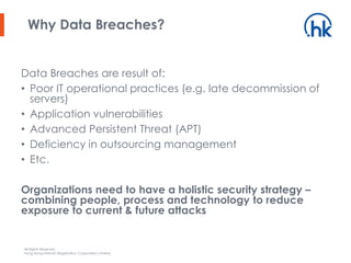 All Rights Reserved.
Hong Kong Internet Registration Corporation Limited
Data Breaches are result of:
• Poor IT operational practices (e.g. late decommission of
servers)
• Application vulnerabilities
• Advanced Persistent Threat (APT)
• Deficiency in outsourcing management
• Etc.
Organizations need to have a holistic security strategy –
combining people, process and technology to reduce
exposure to current & future attacks
Why Data Breaches?
 