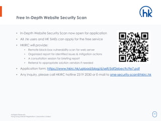 All Rights Reserved.
Hong Kong Internet Registration Corporation Limited
34
Free In-Depth Website Security Scan
• In-Depth Website Security Scan now open for application
• All .hk users and HK SMEs can apply for the free service
• HKIRC will provide:
• Remote black-box vulnerability scan for web server
• Organized report for identified issues & mitigation actions
• A consultation session for briefing report
• Referral to appropriate solution vendors if needed
• Application form: https://www.hkirc.hk/upload/blog/6/self/5df2ebec9c9e7.pdf
• Any inquiry, please call HKIRC hotline 2319 2030 or E-mail to sme-security-scan@hkirc.hk
 