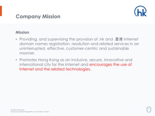All Rights Reserved.
Hong Kong Internet Registration Corporation Limited
4
Company Mission
Mission
• Providing, and supervising the provision of .hk and .香港 Internet
domain names registration, resolution and related services in an
uninterrupted, effective, customer-centric and sustainable
manner.
• Promotes Hong Kong as an inclusive, secure, innovative and
international city for the Internet and encourages the use of
Internet and the related technologies.
 