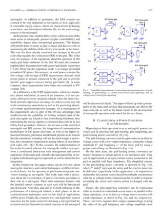 ROCABERT et al.: CONTROL OF POWER CONVERTERS IN AC MICROGRIDS 4735
microgrids. In addition to generators, the EES systems are
claimed to be very important in microgrids as well, especially
if renewable energy sources, which are characterized by having
a stochastic and intermittent behavior [6], are the main energy
sources in the microgrid.
At the present time, modern DG systems, which are one of the
main actors in microgrids, present a higher controllability and
operability degree than conventional generators. This feature
will permit these systems to play a major and decisive role in
maintaining the stability of the electrical networks in the future.
This role has been already translated into changes in the grid
codes that regulate the connection of DG to the grid. This is the
case, for instance, of the regulations about the operation of DG
under grid fault conditions. In the ﬁrst DG units, the standards
required their disconnection in the case of grid faults occurrence
[7], [8]. However, this operation mode is no longer permitted
in modern DG plants. For instance, in wind power systems, the
low-voltage ride-through (LVRT) requirements demand wind
power plants to remain connected to the grid and to provide
speciﬁc grid support services during grid faults [9]. In some
countries, these requirements have been also extended to PV
systems [10].
As a difference with LVRT requirements, which are manda-
tory almost worldwide, in most of the countries, it is not cur-
rently allowed to form energized islands when the main elec-
trical network experiences an outage, in order to avoid any risk
in the maintenance operations as well as for protecting electri-
cal systems against prospective damages. As a consequence of
this requirement, and in spite of the obvious advantages that
would provide the capability of feeding isolated parts of the
grid, microgrids are forced to shut down during blackouts, thus
interrupting the energy supply to consumers that could be in fact
fed by local generators. However, the advances in the control of
microgrids and DG systems, the integration of communication
technologies in DG plants and loads, as well as the higher in-
teraction between generation and demand, permits us to foresee
that the intentional islanding will not be much longer a restric-
tion, but a mandatory requirement, among others, in near future
grid codes, [11], [12]. In this scenario, the implementation of
hierarchical control schemes for microgrids enables us to per-
form a coordinated interaction with management and control
operations of the main grid, whereby the interoperability of mi-
crogrids with the main grid is improved, as well as their effective
integration.
In this framework, this paper carries out an overview about
microgrids structures and control techniques, at different hier-
archical levels, for the operation of grid-connected power con-
verters forming ac microgrids. This work starts with a discus-
sion about the classiﬁcation of power converters according to
their role in a microgrid. Their main operation features and
the detailed control schemes in each case will be introduced
and discussed. After that, and due to its high inﬂuence in the
performance of a microgrid control, a short glance to the ac
synchronization techniques used in this kind of applications
will be given. Finally, the common low- and high-level control
structures for the power converters forming a microgrid will be
reviewed and the hierarchical control structure of the microgrid
Fig. 1. Simpliﬁed representation of grid-connected power converters. (a) grid-
forming, (b) grid-feeding, (c) current-source-based grid-supporting, and (d)
voltage-source-based grid-supporting.
will be discussed in detail. This paper will end up with a presen-
tation of the main grid services that microgrids can offer to the
main network, as well as the future trends in the development
of microgrids operation and control for the next future.
II. CLASSIFICATION OF POWER CONVERTERS
IN AC MICROGRIDS
Depending on their operation in an ac microgrid, power con-
verters can be classiﬁed into grid-feeding, grid-supporting, and
grid-forming power converters [13], [14].
The grid-forming converters can be represented as an ideal ac
voltage source with a low-output impedance, setting the voltage
amplitude E∗
and frequency ω∗
of the local grid by using a
proper control loop, as illustrated in Fig. 1(a).
On the other hand, the grid-feeding power converters are
mainly designed to deliver power to an energized grid. They
can be represented as an ideal current source connected to the
grid in parallel with high impedance. The simpliﬁed scheme
of the grid-feeding power converter is depicted in Fig. 1(b),
where P∗
and Q∗
represent the active and the reactive powers to
be delivered, respectively. In this application, it is important to
outline that this current source should be perfectly synchronized
with the ac voltage at the connection point, in order to regulate
accurately the active and reactive power exchanged with the
grid.
Finally, the grid-supporting converters can be represented
either as an ideal ac-controlled current source in parallel with a
shunt impedance, or as an ideal ac voltage source in series with
a link impedance, as shown in Fig. 1(c) and (d), respectively.
These converters regulate their output current/voltage to keep
the value of the grid frequency and voltage amplitude close
 