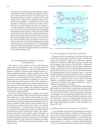 4738 IEEE TRANSACTIONS ON POWER ELECTRONICS, VOL. 27, NO. 11, NOVEMBER 2012
connected to the grid through a link impedance, like in
the simpliﬁed scheme of a synchronous generator [20]. In
such a control scheme, the active and reactive power de-
livered by the power converter is a function of the ac grid
voltage, the ac voltage of the emulated voltage source,
and the link impedance, as explained in [21]. The link
impedance in this power converter can be either a phys-
ical device connected between the VSI and the grid, or
a virtual component, emulated within the current control
loop. This kind of converters can participate in regulating
the amplitude and the frequency of the grid voltage in both
grid-connected and island modes, with no need of connect-
ing any grid-forming converter in the microgrid. An exam-
ple of grid-supporting power converters can be found in
line-interactive UPS systems. Such power converters can
operate in parallel in a microgrid, regulating power sharing
without using any communication line, by implementing
droop and virtual output impedance controllers, which dy-
namically modify their operating parameters according to
the microgrid conditions [22].
III. SYNCHRONIZATION OF POWER CONVERTERS
IN AC MICROGRIDS
The accuracy in the estimation of the ac grid voltage pa-
rameters has a strong inﬂuence in the overall performance of
grid-connected power converters. A precise synchronization al-
gorithm is needed to estimate the grid voltage parameters, i.e.,
voltage amplitude, frequency, and phase angle, as these values
are needed for conducting an accurate control of the active and
the reactive power delivered to the grid. In addition, a precise
monitoring of the grid conditions is mandatory in order to de-
termine the most suitable operation mode of the converters, as
well as for supporting properly the connection and disconnec-
tion maneuvers. Due to the importance of the control of micro-
grids under generic grid conditions, the synchronization system
should be able to ensure a proper behavior under unbalanced
and distorted voltage conditions.
In the case of grid-forming power converters, the synchro-
nization system should be able to work on both grid-connected
and island modes. In the transition between these two oper-
ation modes, the synchronization unit should provide precise
synchronization signals that allow the grid-forming power con-
verter to establish a stable voltage in the microgrid. In the is-
land mode, the synchronization system works as an oscillator
at a ﬁxed frequency ω∗
. In the reconnection transient, the volt-
age generated by the grid-forming power converter should be
resynchronized with the restored grid voltage. The synchro-
nization system slowly varies the phase angle and frequency of
the island’s voltage to resynchronize with the grid voltage. All
the grid-feeding power converters connected to such microgrid
would be subjected to the reconnection frequency and phase-
angle transients, so that this maneuver has to be made in a stable
and secure way.
Fig. 5. (a) SRF-PLL and (b) DSOGI-FLL block diagrams.
A. Synchronous Reference Frame Phase-Locked Loop
The phase-locked loop technology has extensively been used
to synchronize grid-connected power converters with the grid
voltage. In three-phase systems, the synchronous reference
frame phase-locked loop (SRF-PLL) has been broadly used
for this purpose. The structure of the SRF-PLL is depicted in
Fig. 5(a). The SRF-PLL translates the three-phase instantaneous
voltage waveforms from the abc reference frame into the rotat-
ing dq reference frame, by means of the Park transformation.
The angular position of this dq reference frame is controlled
through a feedback control loop which drives the vq component
to zero. In this synchronization structure, the estimated grid fre-
quency is ω . As depicted in Fig. 5(a), the value of the rated
frequency is normally included as a feed forward ω∗
in order
to improve the dynamics of the phase estimation θ , which is
obtained by integrating ω [23]–[26].
In spite of the good behavior of the SRF-PLL under balanced
grid conditions, its performance is deteriorated when the three-
phase input signal becomes unbalanced or distorted [27], [28].
To overcome this drawback, some advanced grid synchroniza-
tion techniques have been proposed in the literature. This is for
instance the case of the decoupled double-synchronous refer-
ence frame PLL, which is an enhanced PLL that stems from
the same operation principle as the SRF-PLL, but improves its
phase-angle and magnitude estimation under unbalanced con-
ditions [29], [30].
B. Stationary Reference Frame Frequency-Locked Loop
As an alternative to PLL-based synchronization structures,
other implementations based on a frequency-locked loop (FLL)
can be used. Among different proposals, the synchronization
structures based on the implementation of a second-order gen-
eralized integrator (SOGI) and an FLL to detect the grid volt-
age components, vαβ and qvαβ , as well as the grid frequency
ω [31], as is presented in Fig. 5(b), have proven to be effective
 