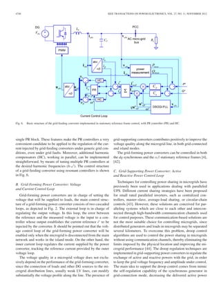 4740 IEEE TRANSACTIONS ON POWER ELECTRONICS, VOL. 27, NO. 11, NOVEMBER 2012
Fig. 6. Basic structure of the grid-feeding converter implemented in stationary reference frame control, with PR controller (PR) and HC.
single PR block. These features make the PR controllers a very
convenient candidate to be applied to the regulation of the cur-
rent injected by grid-feeding converters under generic grid con-
ditions, even under grid faults. Moreover, additional harmonic
compensators (HC), working in parallel, can be implemented
straightforward, by means of tuning multiple PR controllers at
the desired harmonic frequencies (h·ω ). The control structure
of a grid-feeding converter using resonant controllers is shown
in Fig. 6.
B. Grid-Forming Power Converter: Voltage
and Current Control Loop
Grid-forming power converters are in charge of setting the
voltage that will be supplied to loads, the main control struc-
ture of a grid-forming power converter consists of two cascaded
loops, as depicted in Fig. 2. The external loop is in charge of
regulating the output voltage. In this loop, the error between
the reference and the measured voltage is the input to a con-
troller whose output establishes the current reference i∗
to be
injected by the converter. It should be pointed out that the volt-
age control loop of the grid-forming power converter will be
enabled only when the microgrid is disconnected from the main
network and works in the island mode. On the other hand, the
inner current loop regulates the current supplied by the power
converter, tracking the reference current provided by the outer
voltage loop.
The voltage quality in a microgrid voltage does not exclu-
sively depend on the performance of the grid-forming converter,
since the connection of loads and other DG sources to the mi-
crogrid distribution lines, usually weak LV lines, can modify
substantially the voltage proﬁle along the line. The presence of
grid-supporting converters contributes positively to improve the
voltage quality along the microgrid line, in both grid-connected
and island modes.
The grid-forming power converters can be controlled in both
the dq synchronous and the αβ stationary reference frames [4],
[42].
C. Grid-Supporting Power Converter: Active
and Reactive Power Control Loop
Techniques for controlling power sharing in microgrids have
previously been used in applications dealing with paralleled
UPS. Different current sharing strategies have been proposed
for small rated paralleled inverters, such as centralized con-
trollers, master–slave, average-load sharing, or circular-chain
controls [43]. However, these solutions are conceived for par-
alleling systems which are close to each other and intercon-
nected through high-bandwidth communication channels used
for control purposes. These communication-based solutions are
not the most suitable choice for controlling microgrids, since
distributed generators and loads in microgrids may be separated
several kilometers. To overcome this problem, droop control
algorithms are used to control the power sharing in microgrids
without using communication channels, thereby eliminating the
limits imposed by the physical location and improving the mi-
crogrid performance [44]. The droop regulation techniques are
implemented in grid-supporting power converters to regulate the
exchange of active and reactive powers with the grid, in order
to keep the grid voltage frequency and amplitude under control.
The main idea to support the droop control comes from mimic
the self-regulation capability of the synchronous generator in
grid-connection mode, decreasing the delivered active power
 