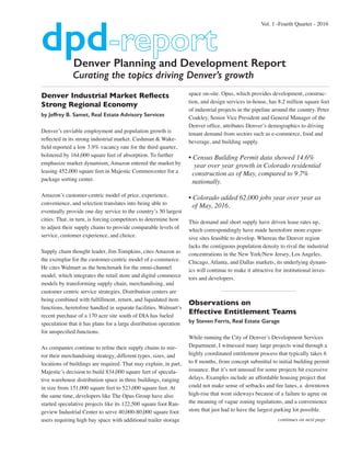 Denver Planning and Development Report
Curating the topics driving Denver’s growth
Denver Industrial Market Reflects
Strong Regional Economy
by Jeffrey B. Samet, Real Estate Advisory Services
Denver’s enviable employment and population growth is
reflected in its strong industrial market. Cushman & Wake-
field reported a low 3.9% vacancy rate for the third quarter,
bolstered by 164,000 square feet of absorption. To further
emphasize market dynamism, Amazon entered the market by
leasing 452,000 square feet in Majestic Commercenter for a
package sorting center.
Amazon’s customer-centric model of price, experience,
convenience, and selection translates into being able to
eventually provide one day service to the country’s 50 largest
cities. That, in turn, is forcing competitors to determine how
to adjust their supply chains to provide comparable levels of
service, customer experience, and choice.
Supply chain thought leader, Jim Tompkins, cites Amazon as
the exemplar for the customer-centric model of e-commerce.
He cites Walmart as the benchmark for the omni-channel
model, which integrates the retail store and digital commerce
models by transforming supply chain, merchandising, and
customer centric service strategies. Distribution centers are
being combined with fulfillment, return, and liquidated item
functions, heretofore handled in separate facilities. Walmart’s
recent purchase of a 170 acre site south of DIA has fueled
speculation that it has plans for a large distribution operation
for unspecified functions.
As companies continue to refine their supply chains to mir-
ror their merchandising strategy, different types, sizes, and
locations of buildings are required. That may explain, in part,
Majestic’s decision to build 834,000 square feet of specula-
tive warehouse distribution space in three buildings, ranging
in size from 151,000 square feet to 523,000 square feet. At
the same time, developers like The Opus Group have also
started speculative projects like its 122,500 square foot Ran-
geview Industrial Center to serve 40,000-80,000 square foot
users requiring high bay space with additional trailer storage
space on-site. Opus, which provides development, construc-
tion, and design services in-house, has 8.2 million square feet
of industrial projects in the pipeline around the country. Peter
Coakley, Senior Vice President and General Manager of the
Denver office, attributes Denver’s demographics to driving
tenant demand from sectors such as e-commerce, food and
beverage, and building supply.
• Census Building Permit data showed 14.6%
year over year growth in Colorado residential
construction as of May, compared to 9.7%
nationally.
• Colorado added 62,000 jobs year over year as
of May, 2016.
This demand and short supply have driven lease rates up,
which correspondingly have made heretofore more expen-
sive sites feasible to develop. Whereas the Denver region
lacks the contiguous population density to rival the industrial
concentrations in the New York/New Jersey, Los Angeles,
Chicago, Atlanta, and Dallas markets, its underlying dynam-
ics will continue to make it attractive for institutional inves-
tors and developers.
Observations on
Effective Entitlement Teams
by Steven Ferris, Real Estate Garage
While running the City of Denver’s Development Services
Department, I witnessed many large projects wind through a
highly coordinated entitlement process that typically takes 6
to 8 months, from concept submittal to initial building permit
issuance. But it’s not unusual for some projects hit excessive
delays. Examples include an affordable housing project that
could not make sense of setbacks and fire lanes, a downtown
high-rise that went sideways because of a failure to agree on
the meaning of vague zoning regulations, and a convenience
store that just had to have the largest parking lot possible.
Vol. 1 -Fourth Quarter - 2016
dpd
continues on next page
 