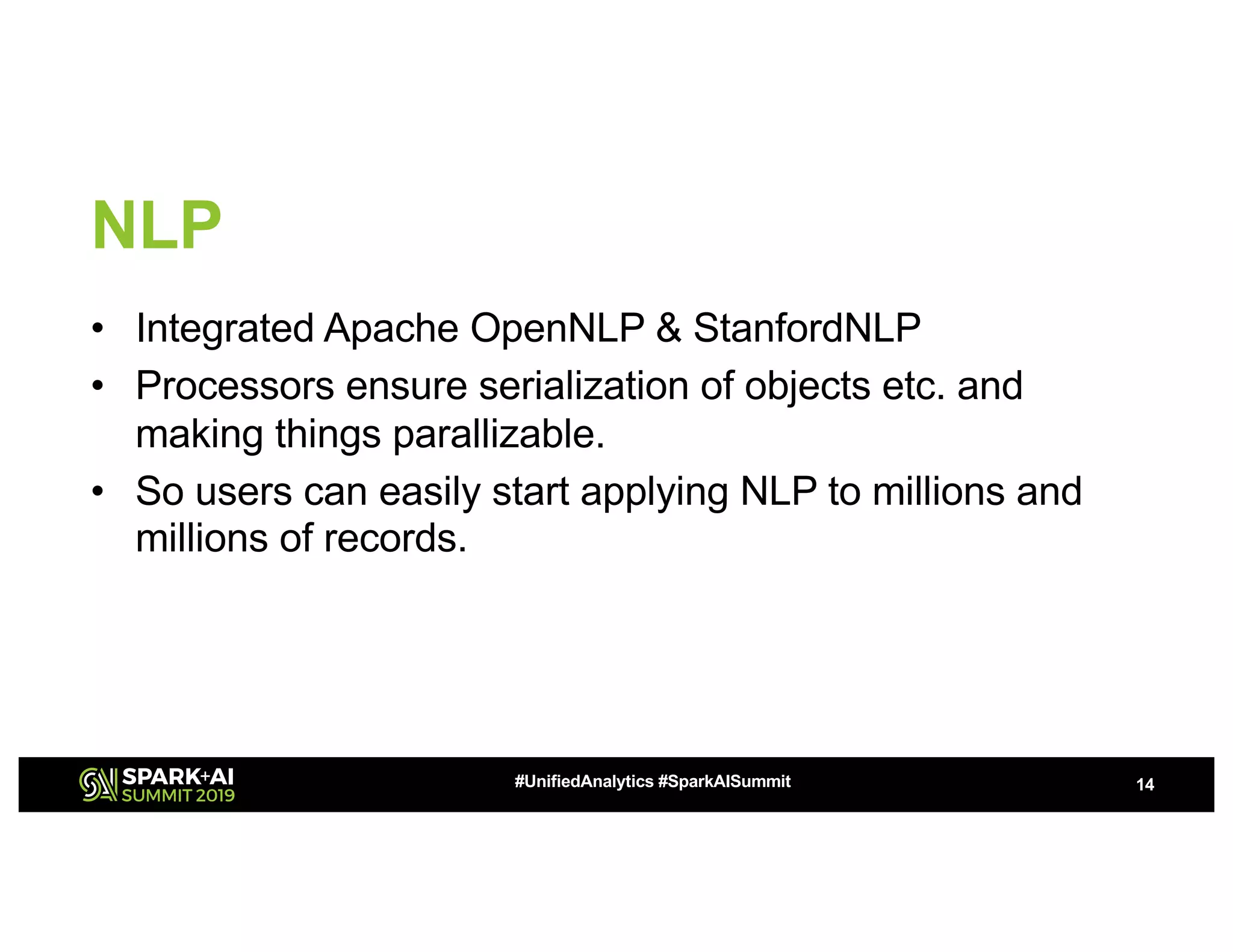 NLP • Integrated Apache OpenNLP & StanfordNLP • Processors ensure serialization of objects etc. and making things parallizable. • So users can easily start applying NLP to millions and millions of records. 14#UnifiedAnalytics #SparkAISummit 