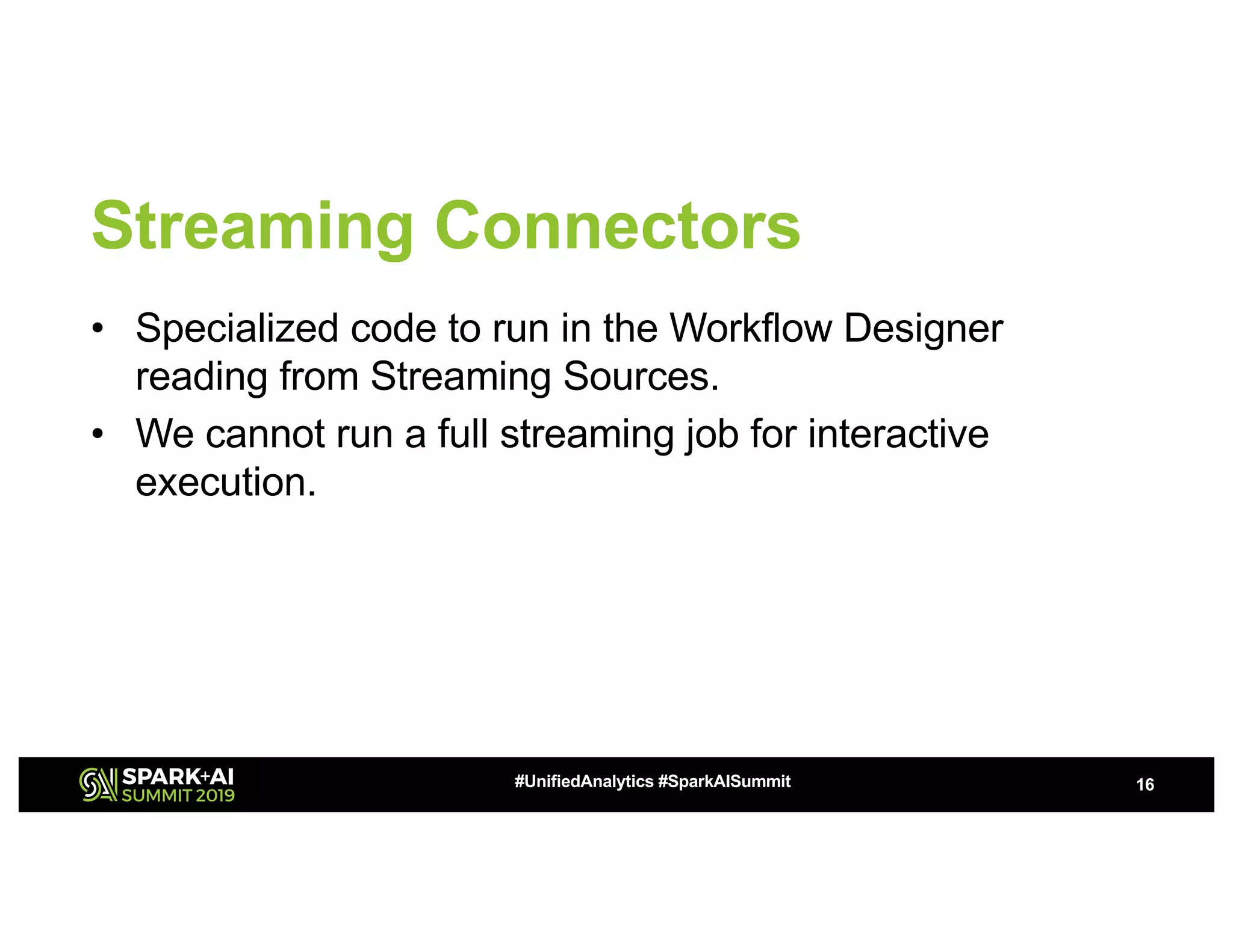 Streaming Connectors • Specialized code to run in the Workflow Designer reading from Streaming Sources. • We cannot run a full streaming job for interactive execution. 16#UnifiedAnalytics #SparkAISummit 