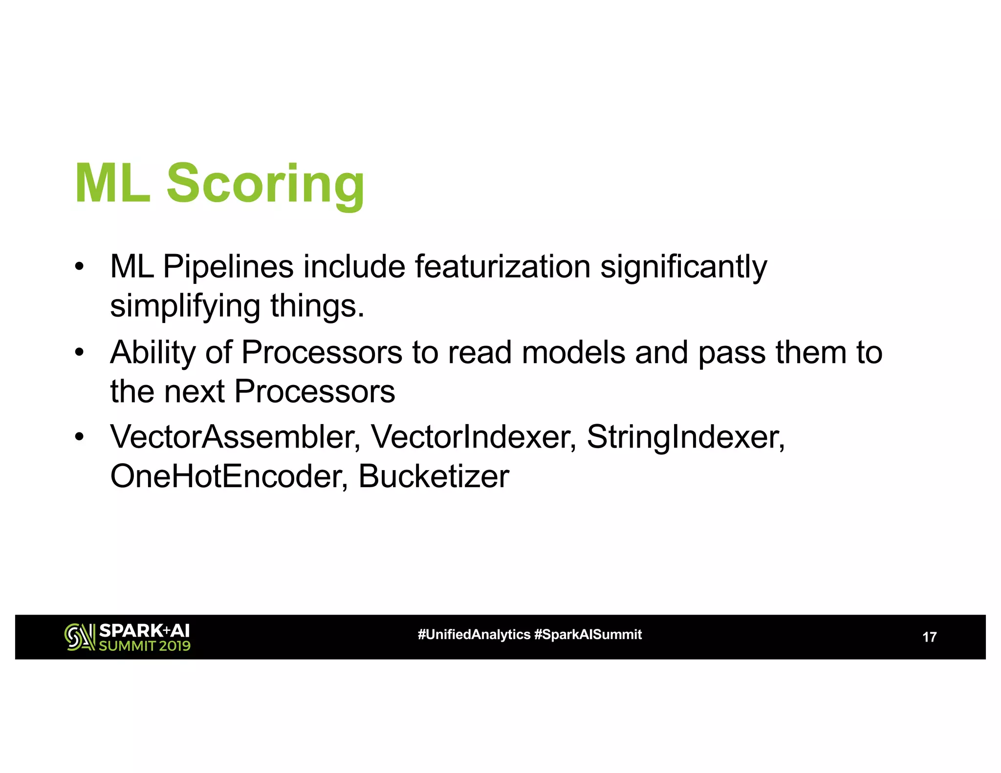 ML Scoring • ML Pipelines include featurization significantly simplifying things. • Ability of Processors to read models and pass them to the next Processors • VectorAssembler, VectorIndexer, StringIndexer, OneHotEncoder, Bucketizer 17#UnifiedAnalytics #SparkAISummit 
