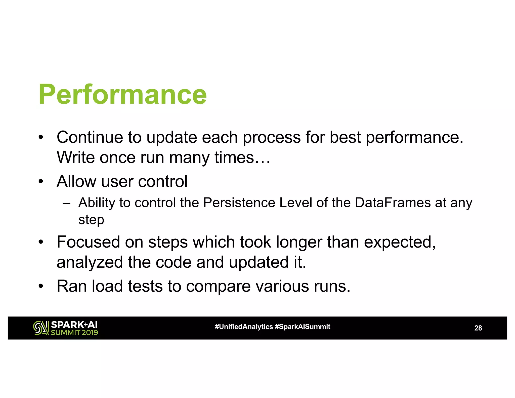 Performance • Continue to update each process for best performance. Write once run many times… • Allow user control – Ability to control the Persistence Level of the DataFrames at any step • Focused on steps which took longer than expected, analyzed the code and updated it. • Ran load tests to compare various runs. 28#UnifiedAnalytics #SparkAISummit 