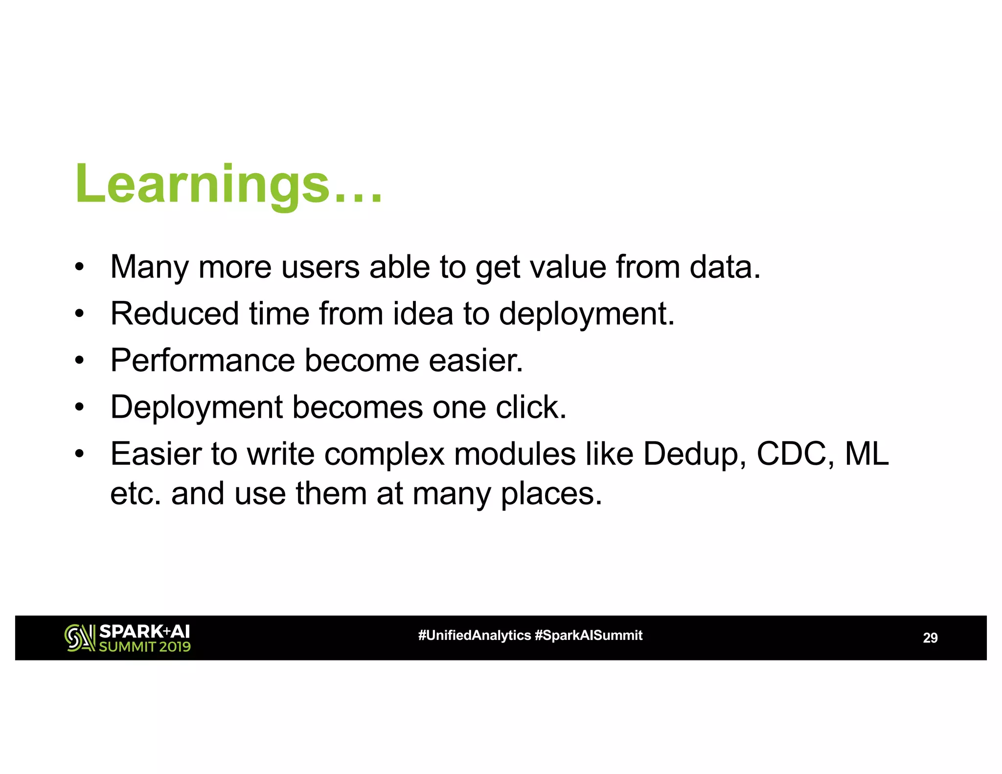 Learnings… • Many more users able to get value from data. • Reduced time from idea to deployment. • Performance become easier. • Deployment becomes one click. • Easier to write complex modules like Dedup, CDC, ML etc. and use them at many places. 29#UnifiedAnalytics #SparkAISummit 
