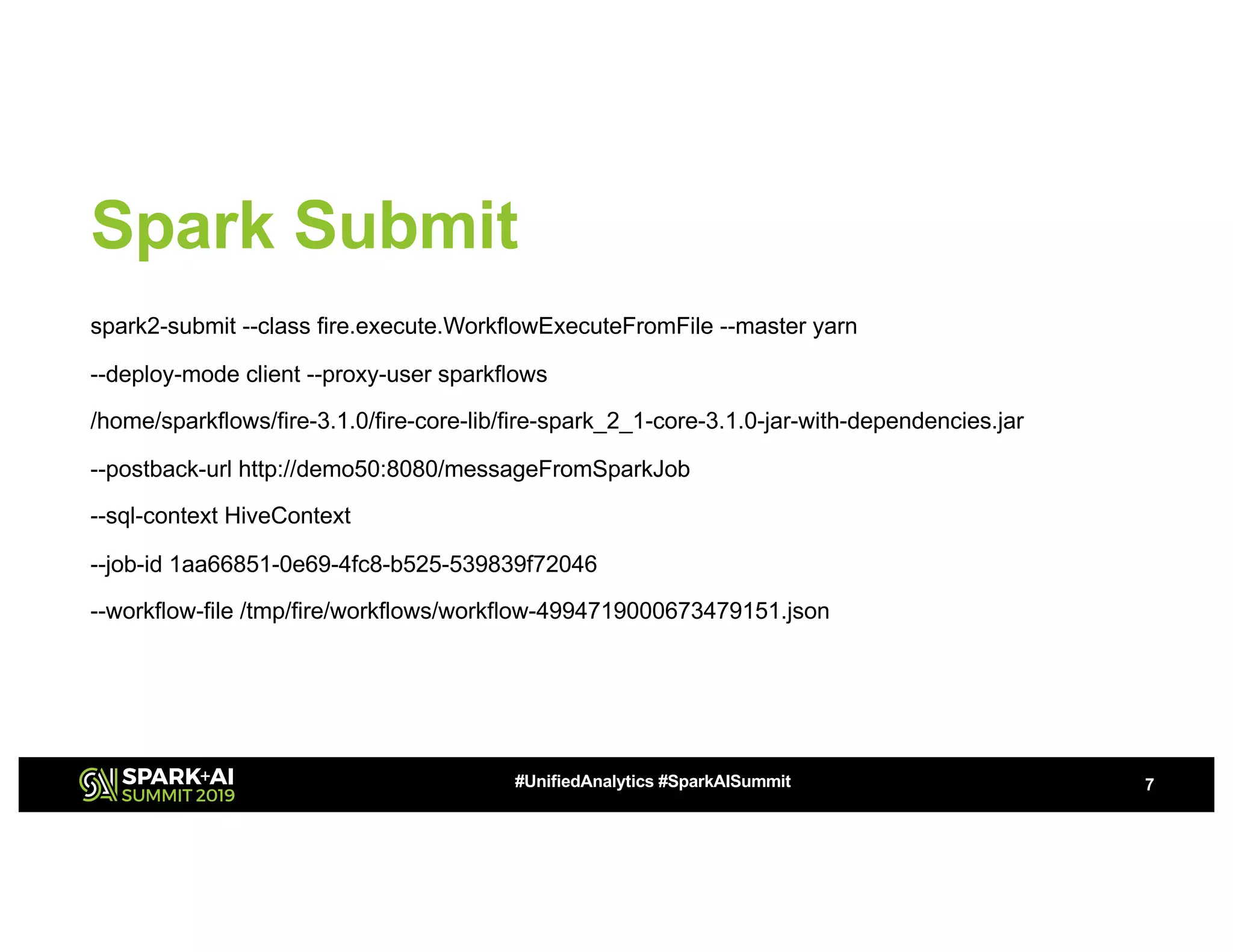 Spark Submit spark2-submit --class fire.execute.WorkflowExecuteFromFile --master yarn --deploy-mode client --proxy-user sparkflows /home/sparkflows/fire-3.1.0/fire-core-lib/fire-spark_2_1-core-3.1.0-jar-with-dependencies.jar --postback-url http://demo50:8080/messageFromSparkJob --sql-context HiveContext --job-id 1aa66851-0e69-4fc8-b525-539839f72046 --workflow-file /tmp/fire/workflows/workflow-4994719000673479151.json 7#UnifiedAnalytics #SparkAISummit 