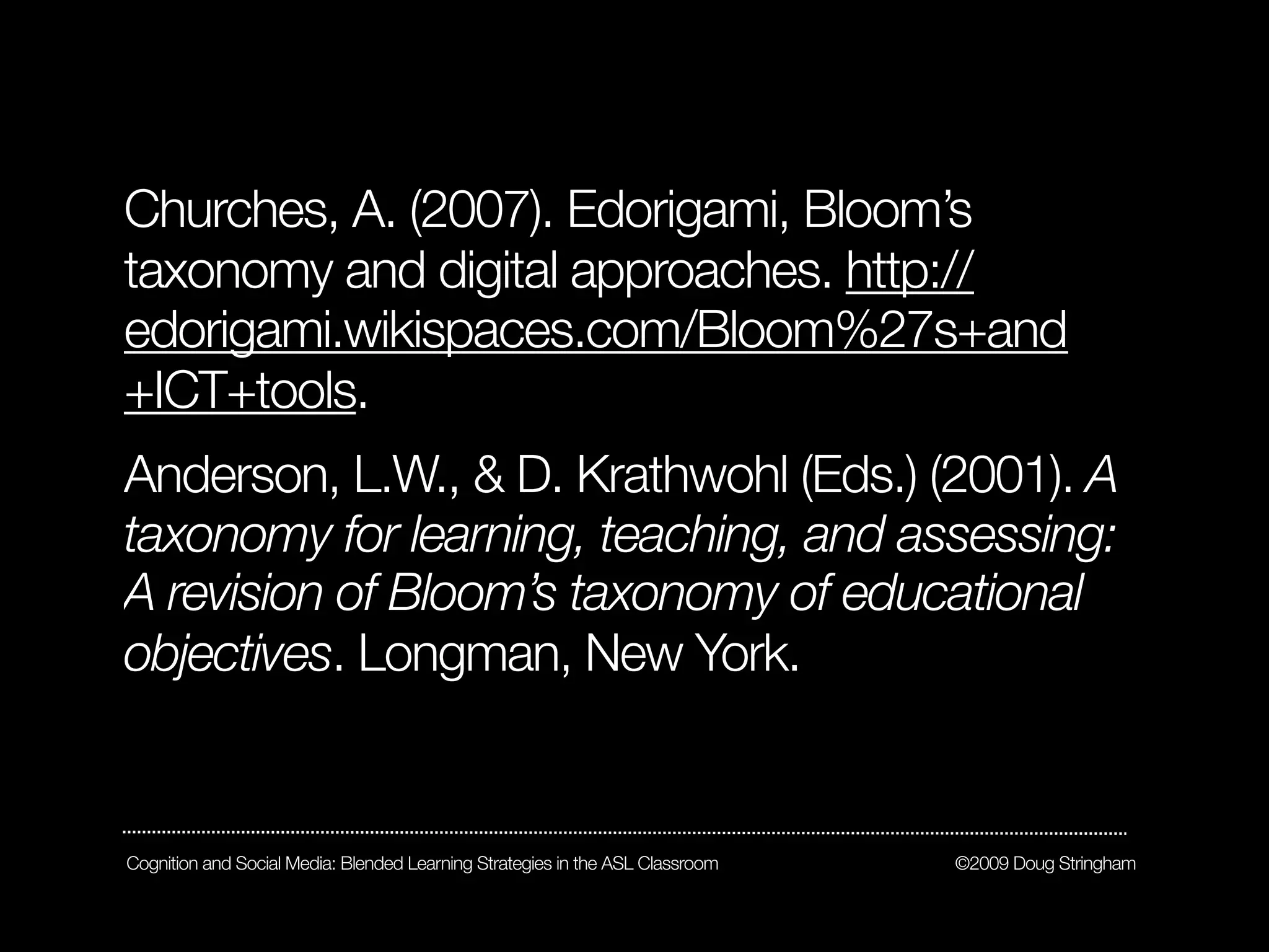 Churches, A. (2007). Edorigami, Bloom’s
taxonomy and digital approaches. http://
edorigami.wikispaces.com/Bloom%27s+and
+ICT+tools.
Anderson, L.W., & D. Krathwohl (Eds.) (2001). A
taxonomy for learning, teaching, and assessing:
A revision of Bloom’s taxonomy of educational
objectives. Longman, New York.


Cognition and Social Media: Blended Learning Strategies in the ASL Classroom   ©2009 Doug Stringham
 