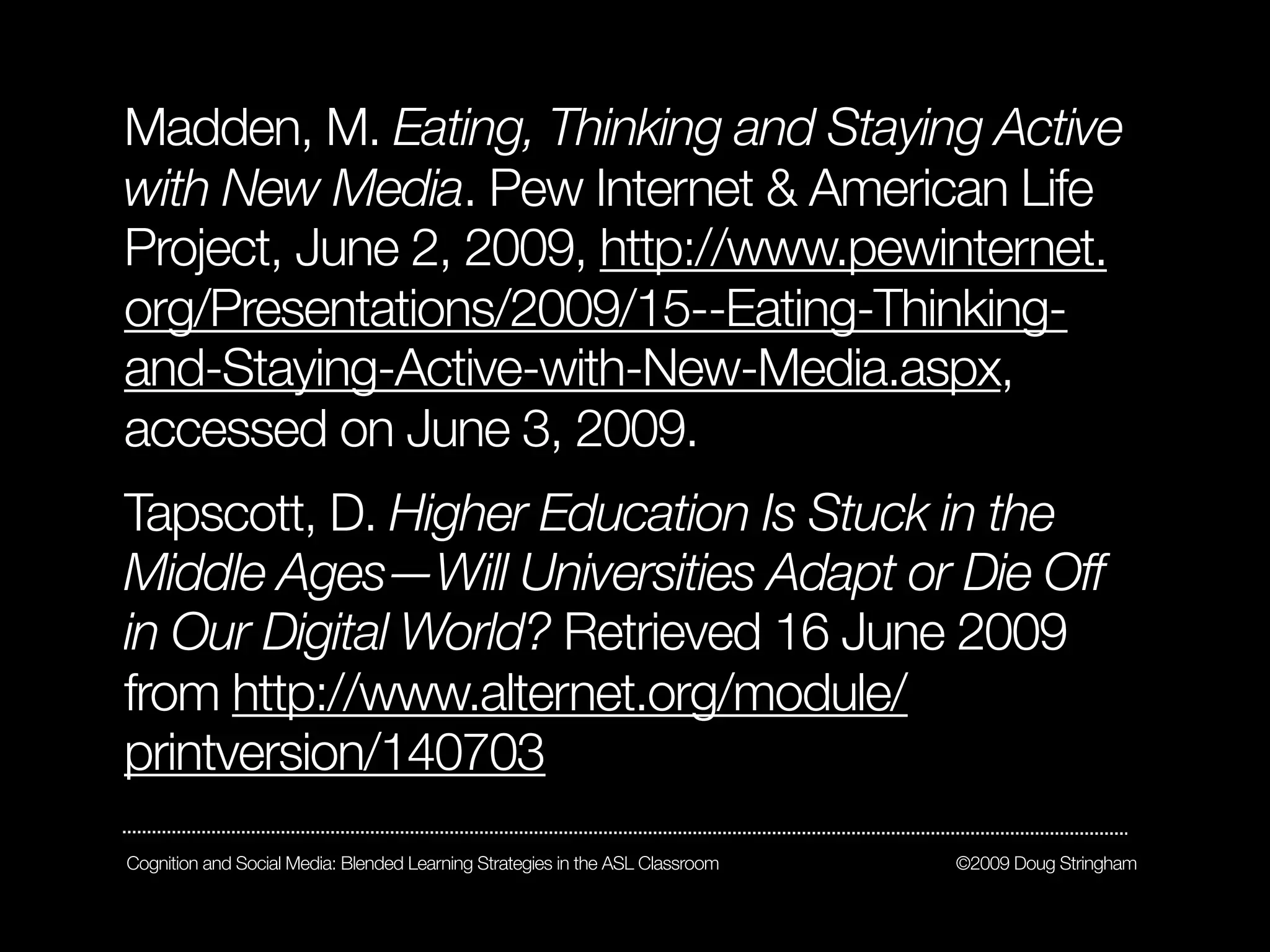 Madden, M. Eating, Thinking and Staying Active
with New Media. Pew Internet & American Life
Project, June 2, 2009, http://www.pewinternet.
org/Presentations/2009/15--Eating-Thinking-
and-Staying-Active-with-New-Media.aspx,
accessed on June 3, 2009.
Tapscott, D. Higher Education Is Stuck in the
Middle Ages—Will Universities Adapt or Die Off
in Our Digital World? Retrieved 16 June 2009
from http://www.alternet.org/module/
printversion/140703
Cognition and Social Media: Blended Learning Strategies in the ASL Classroom   ©2009 Doug Stringham
 