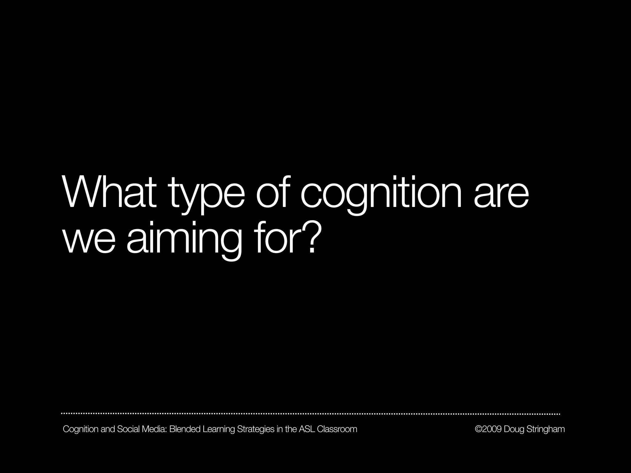 What type of cognition are
we aiming for?



Cognition and Social Media: Blended Learning Strategies in the ASL Classroom   ©2009 Doug Stringham
 