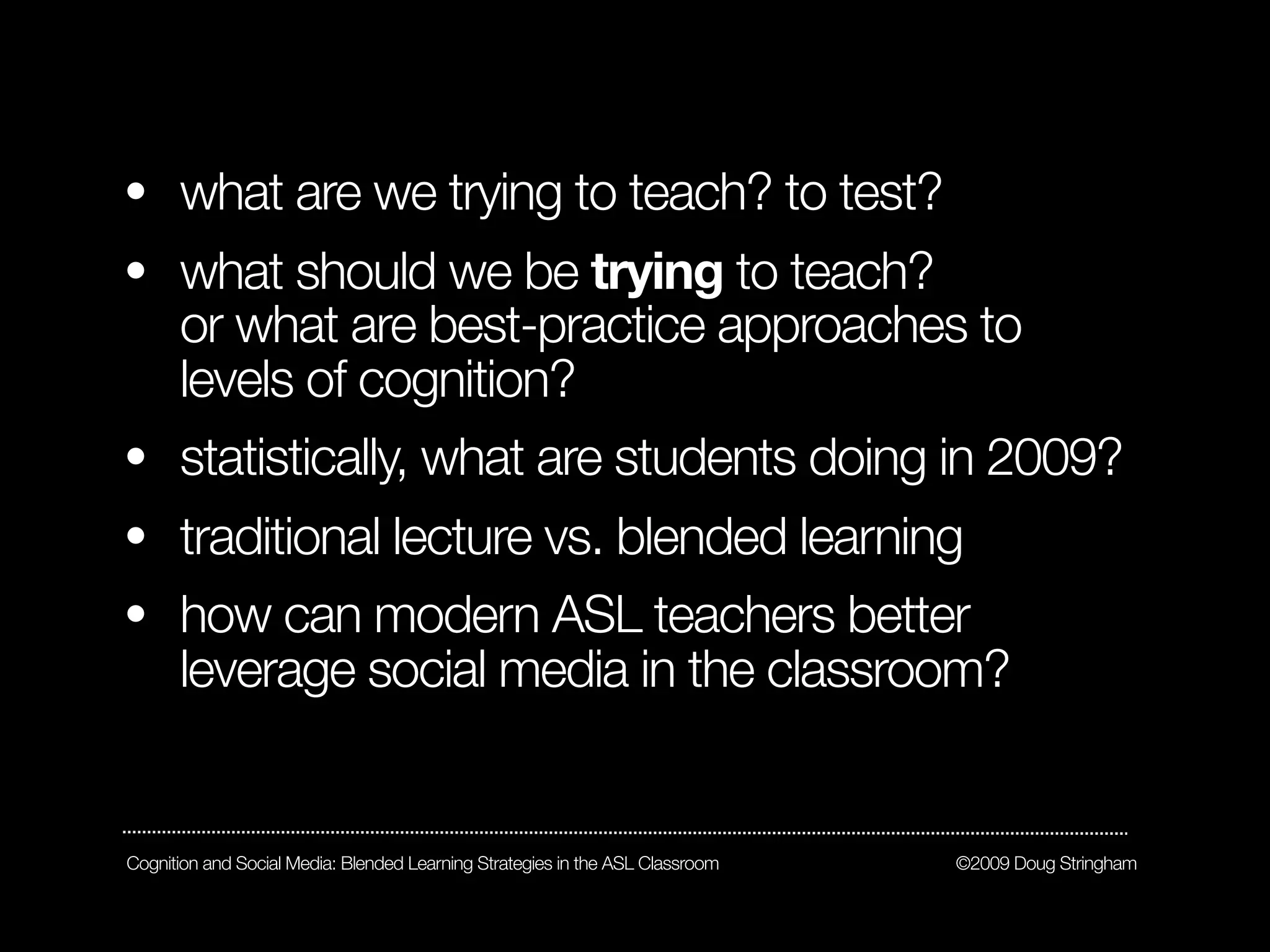 • what are we trying to teach? to test?
• what should we be trying to teach?
  or what are best-practice approaches to
  levels of cognition?
• statistically, what are students doing in 2009?
• traditional lecture vs. blended learning
• how can modern ASL teachers better
      leverage social media in the classroom?


Cognition and Social Media: Blended Learning Strategies in the ASL Classroom   ©2009 Doug Stringham
 