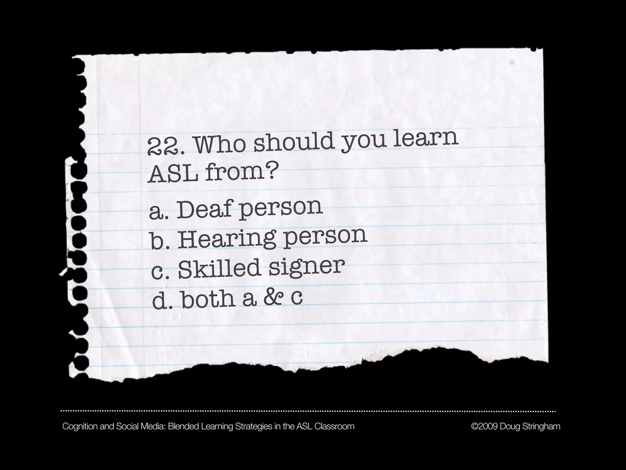 22 . Who should you learn
                     ASL from?
                     a. Deaf person
                     b. Hearing person
                     c. Skilled signer
                     d. both a & c



Cognition and Social Media: Blended Learning Strategies in the ASL Classroom   ©2009 Doug Stringham
 