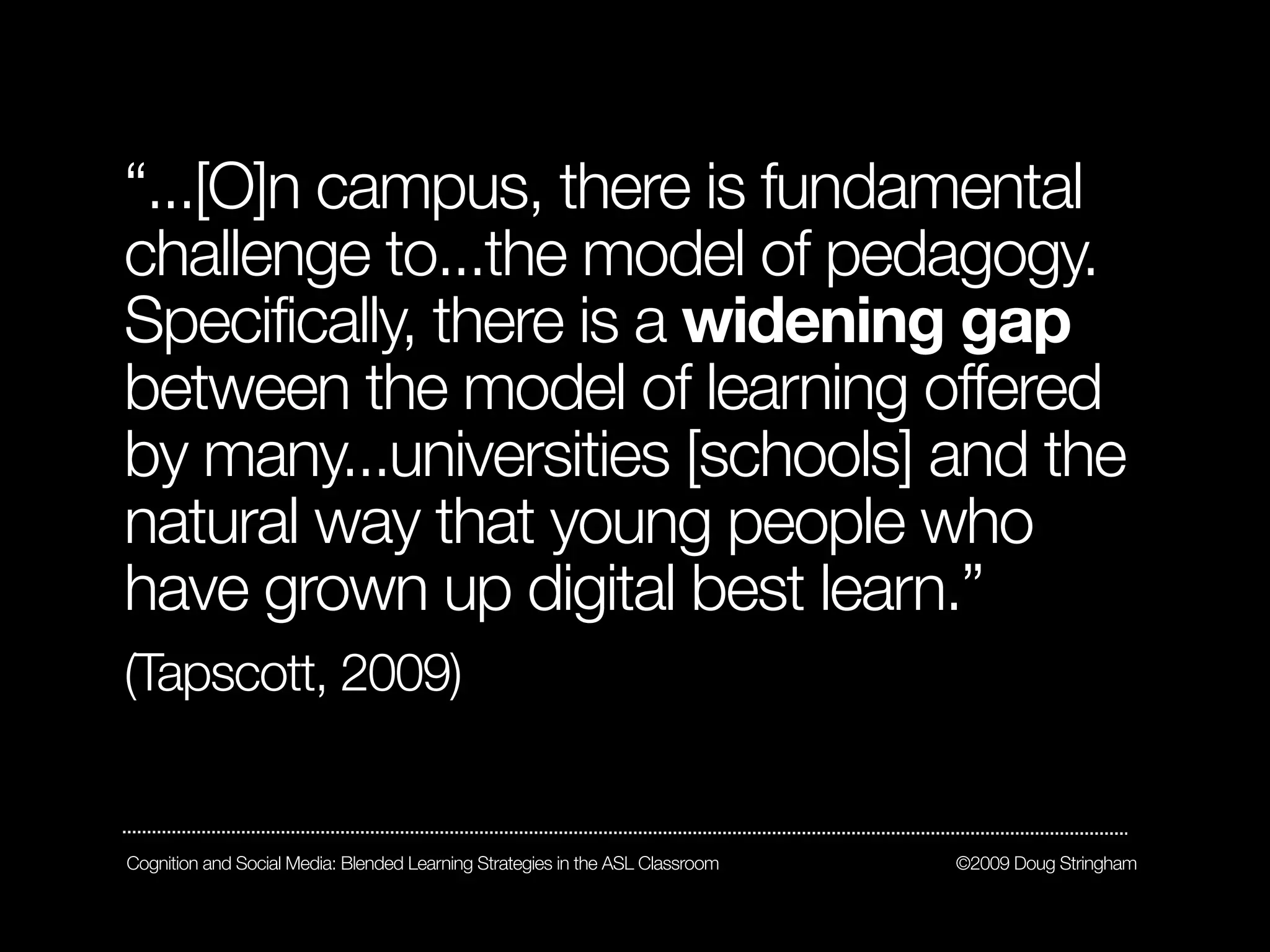 “...[O]n campus, there is fundamental
challenge to...the model of pedagogy.
Specifically, there is a widening gap
between the model of learning offered
by many...universities [schools] and the
natural way that young people who
have grown up digital best learn.”
(Tapscott, 2009)


Cognition and Social Media: Blended Learning Strategies in the ASL Classroom   ©2009 Doug Stringham
 