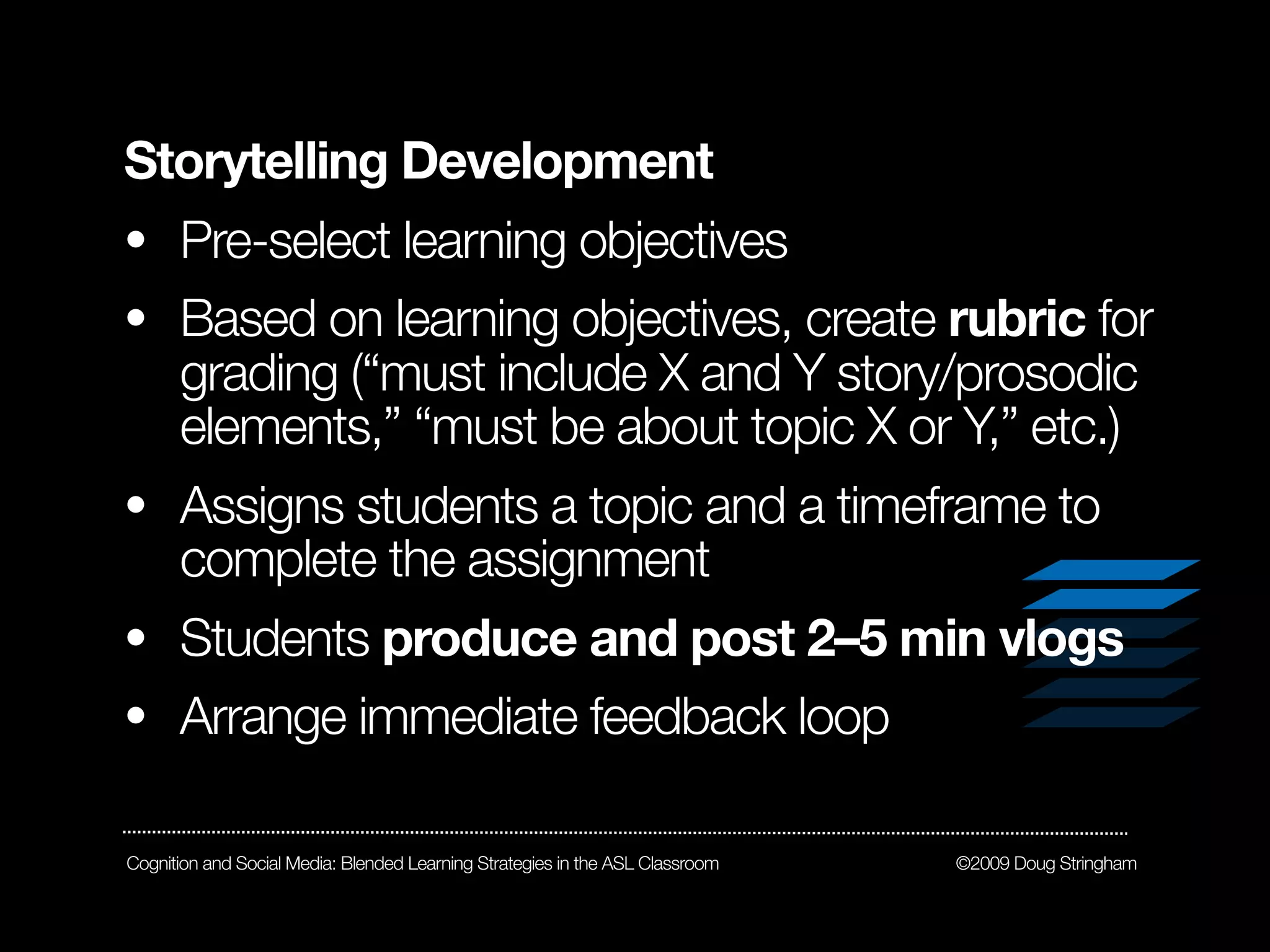 Storytelling Development
• Pre-select learning objectives
• Based on learning objectives, create rubric for
      grading (“must include X and Y story/prosodic
      elements,” “must be about topic X or Y,” etc.)
• Assigns students a topic and a timeframe to
      complete the assignment
• Students produce and post 2–5 min vlogs
• Arrange immediate feedback loop

Cognition and Social Media: Blended Learning Strategies in the ASL Classroom   ©2009 Doug Stringham
 