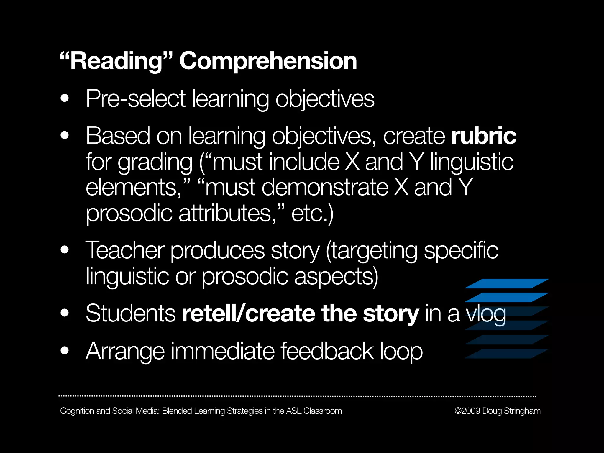 “Reading” Comprehension
• Pre-select learning objectives
• Based on learning objectives, create rubric
  for grading (“must include X and Y linguistic
  elements,” “must demonstrate X and Y
  prosodic attributes,” etc.)
• Teacher produces story (targeting specific
  linguistic or prosodic aspects)
• Students retell/create the story in a vlog
• Arrange immediate feedback loop

Cognition and Social Media: Blended Learning Strategies in the ASL Classroom   ©2009 Doug Stringham
 