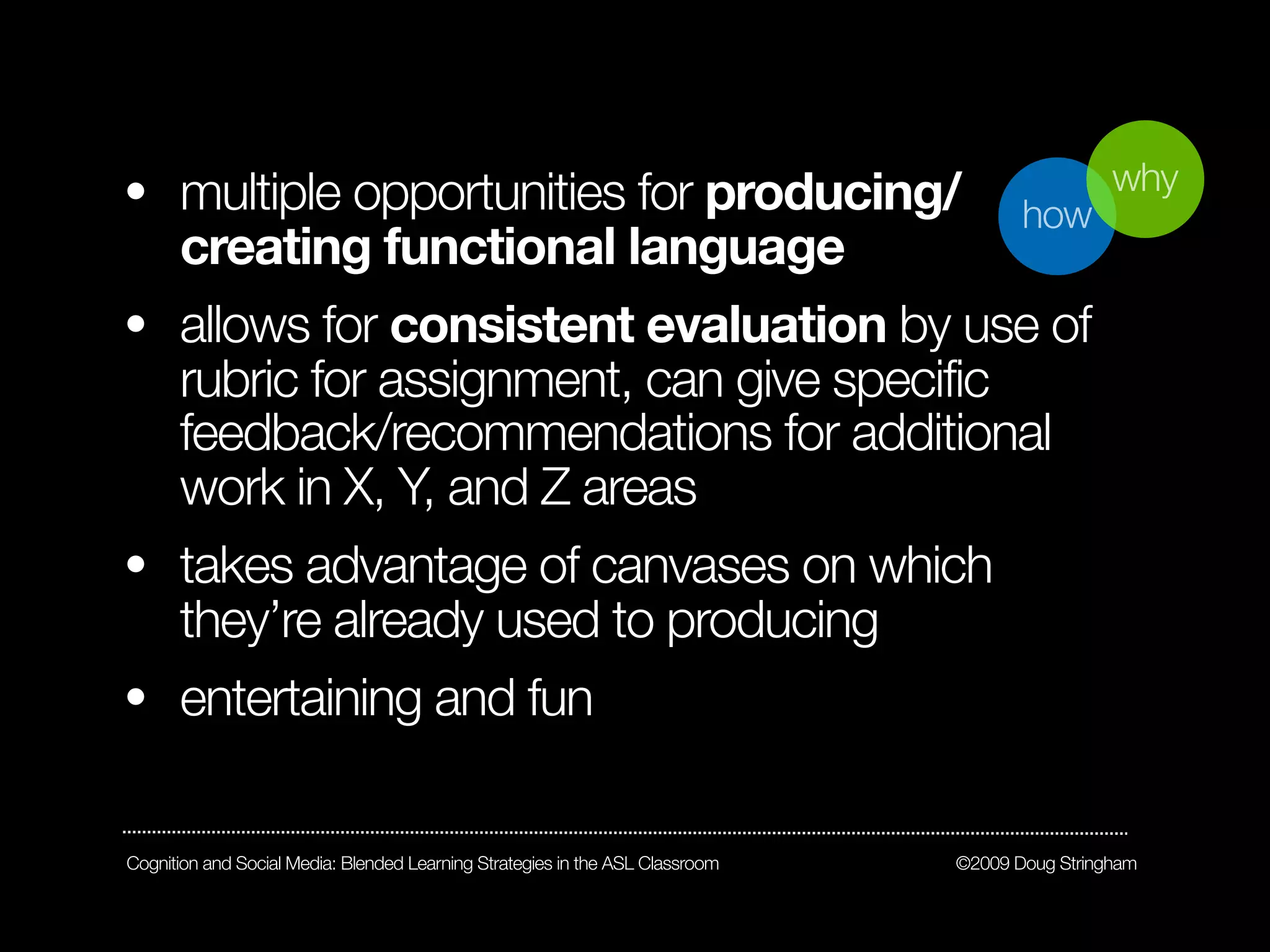 • multiple opportunities for producing/                                                         why
                                                                                      how
  creating functional language
• allows for consistent evaluation by use of
  rubric for assignment, can give specific
  feedback/recommendations for additional
  work in X, Y, and Z areas
• takes advantage of canvases on which
  they’re already used to producing
• entertaining and fun


Cognition and Social Media: Blended Learning Strategies in the ASL Classroom   ©2009 Doug Stringham
 