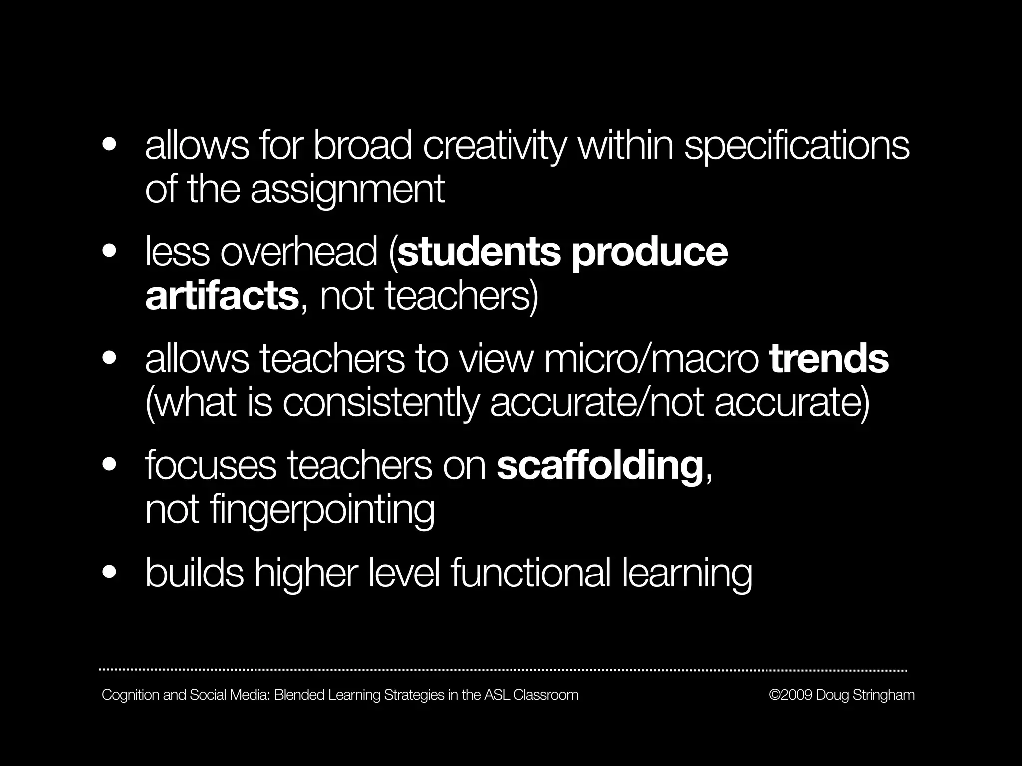 • allows for broad creativity within specifications
  of the assignment
• less overhead (students produce
  artifacts, not teachers)
• allows teachers to view micro/macro trends
  (what is consistently accurate/not accurate)
• focuses teachers on scaffolding,
  not fingerpointing
• builds higher level functional learning


Cognition and Social Media: Blended Learning Strategies in the ASL Classroom   ©2009 Doug Stringham
 