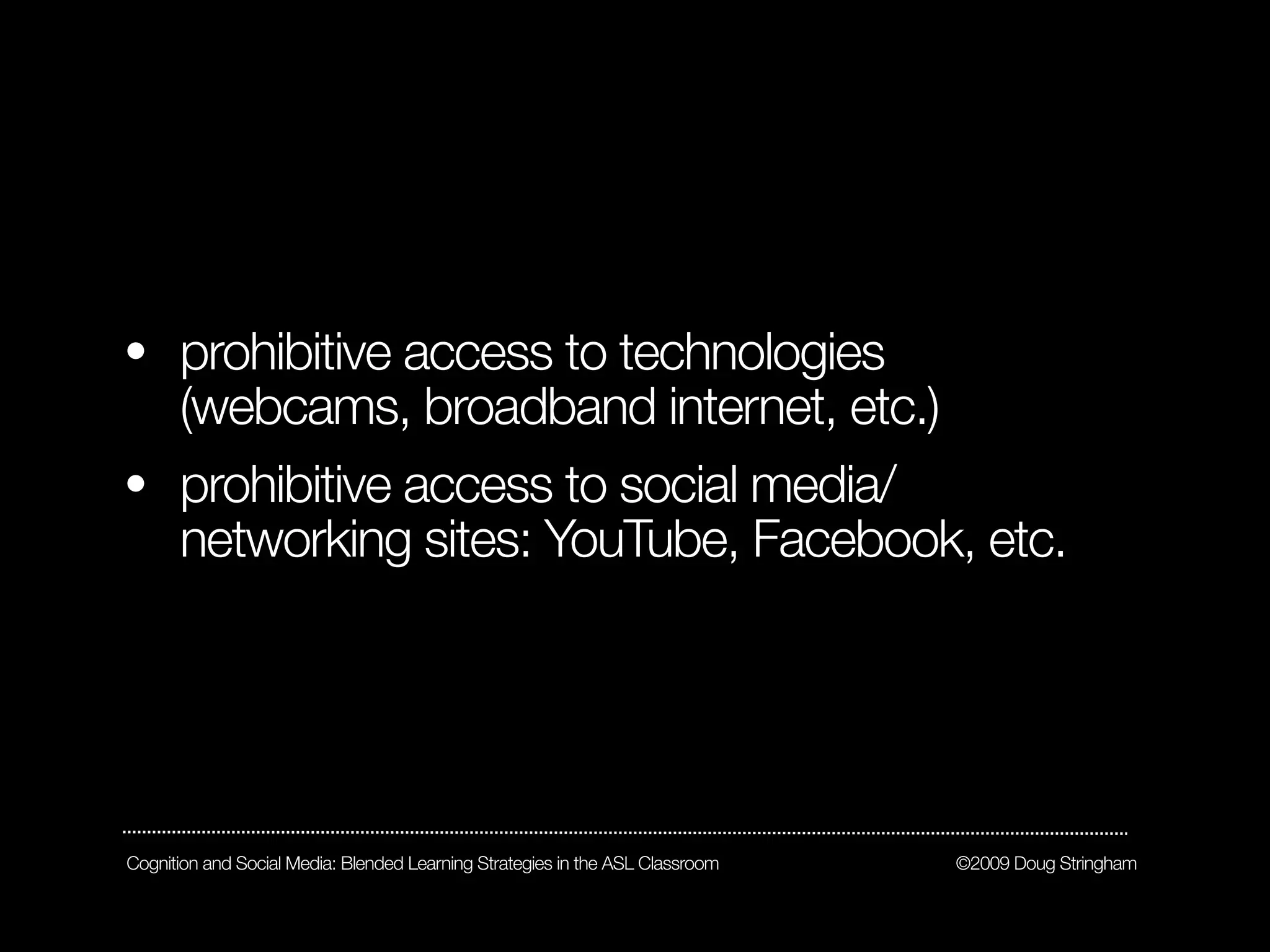 • prohibitive access to technologies
  (webcams, broadband internet, etc.)
• prohibitive access to social media/
  networking sites: YouTube, Facebook, etc.




Cognition and Social Media: Blended Learning Strategies in the ASL Classroom   ©2009 Doug Stringham
 