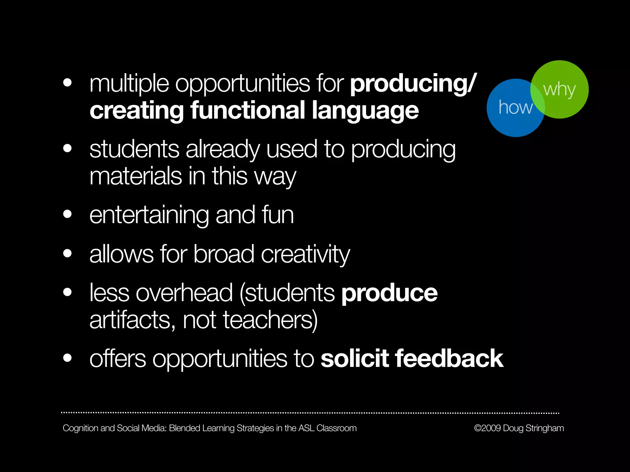 • multiple opportunities for producing/                                                       why
  creating functional language                                                      how

• students already used to producing
  materials in this way
• entertaining and fun
• allows for broad creativity
• less overhead (students produce
  artifacts, not teachers)
• offers opportunities to solicit feedback

Cognition and Social Media: Blended Learning Strategies in the ASL Classroom   ©2009 Doug Stringham
 