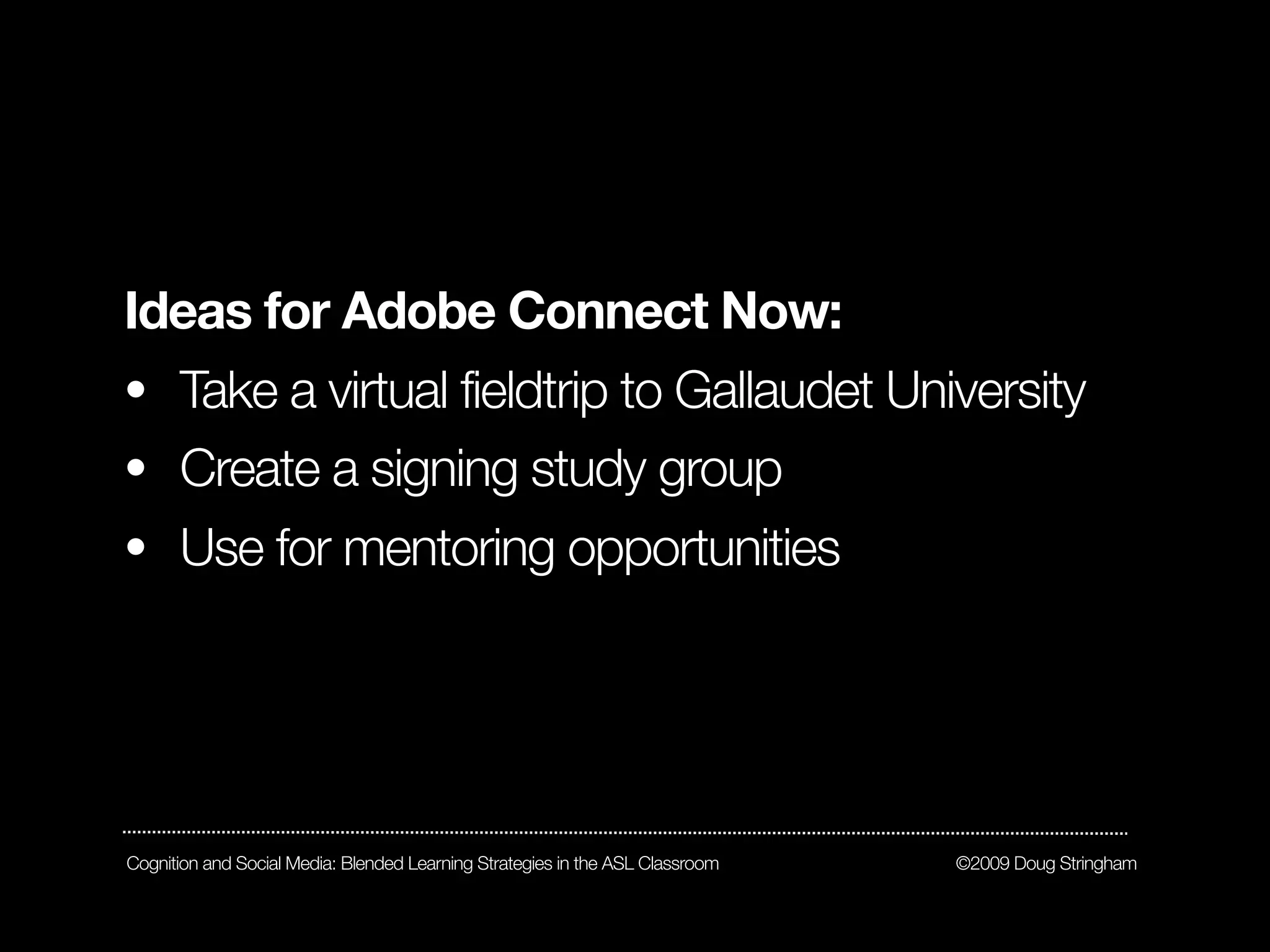 Ideas for Adobe Connect Now:
• Take a virtual fieldtrip to Gallaudet University
• Create a signing study group
• Use for mentoring opportunities




Cognition and Social Media: Blended Learning Strategies in the ASL Classroom   ©2009 Doug Stringham
 
