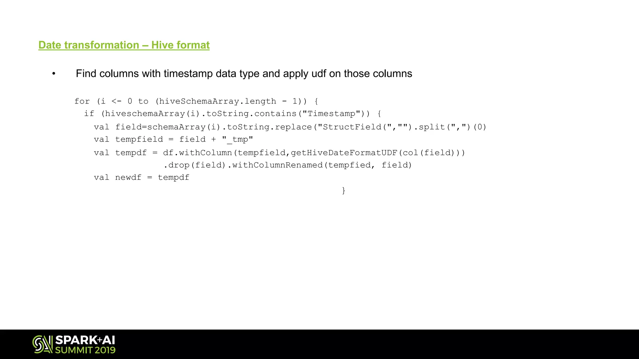 Date transformation – Hive format
• Find columns with timestamp data type and apply udf on those columns
for (i <- 0 to (hiveSchemaArray.length - 1)) {
if (hiveschemaArray(i).toString.contains("Timestamp")) {
val field=schemaArray(i).toString.replace("StructField(","").split(",")(0)
val tempfield = field + "_tmp"
val tempdf = df.withColumn(tempfield,getHiveDateFormatUDF(col(field)))
.drop(field).withColumnRenamed(tempfied, field)
val newdf = tempdf
}
 