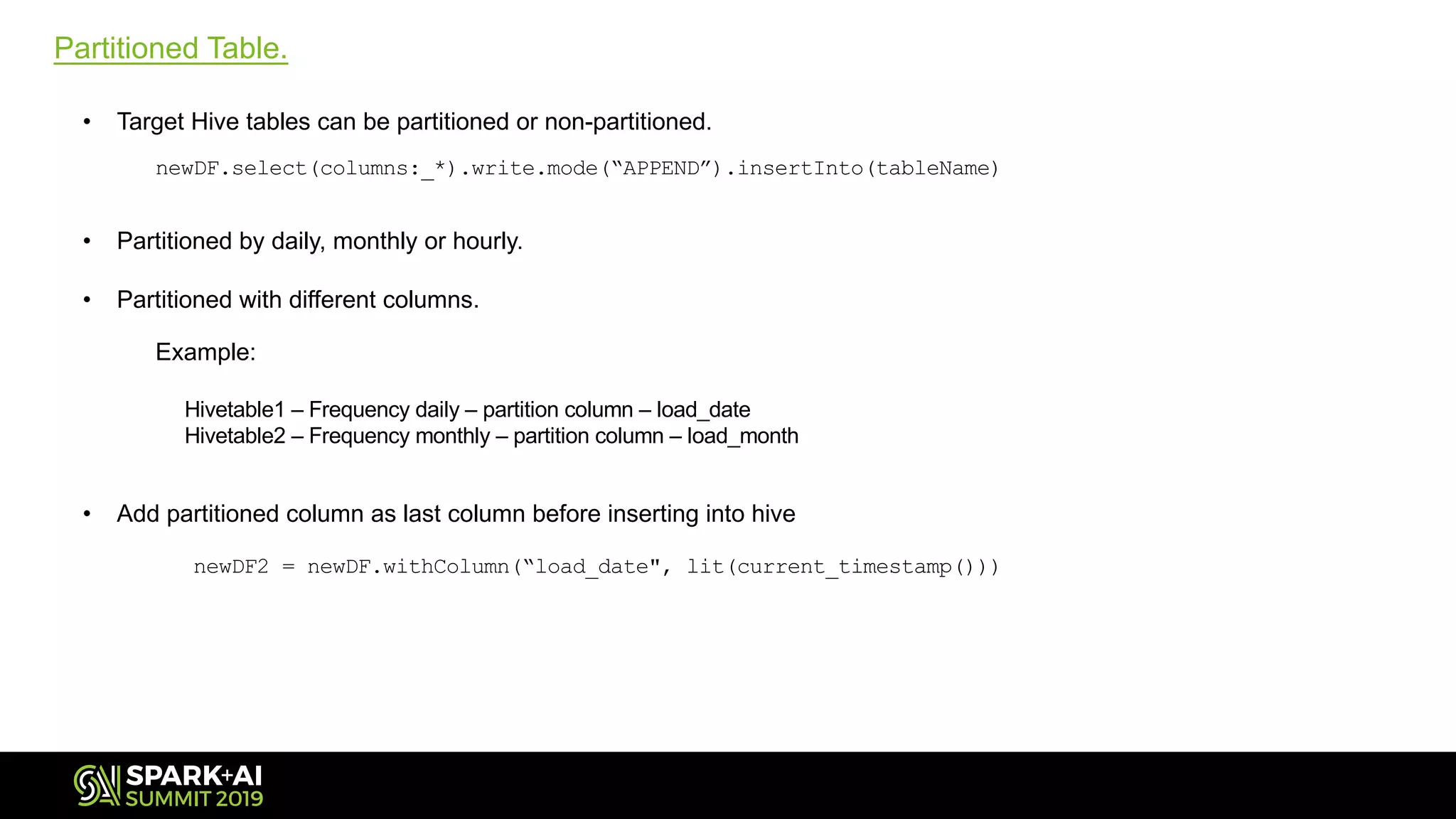 Partitioned Table.
• Target Hive tables can be partitioned or non-partitioned.
newDF.select(columns:_*).write.mode(“APPEND”).insertInto(tableName)
• Partitioned by daily, monthly or hourly.
• Partitioned with different columns.
Example:
Hivetable1 – Frequency daily – partition column – load_date
Hivetable2 – Frequency monthly – partition column – load_month
• Add partitioned column as last column before inserting into hive
newDF2 = newDF.withColumn(“load_date", lit(current_timestamp()))
 
