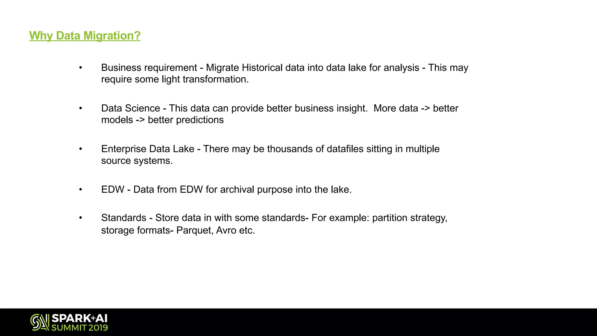 Why Data Migration?
• Business requirement - Migrate Historical data into data lake for analysis - This may
require some light transformation.
• Data Science - This data can provide better business insight. More data -> better
models -> better predictions
• Enterprise Data Lake - There may be thousands of datafiles sitting in multiple
source systems.
• EDW - Data from EDW for archival purpose into the lake.
• Standards - Store data in with some standards- For example: partition strategy,
storage formats- Parquet, Avro etc.
 