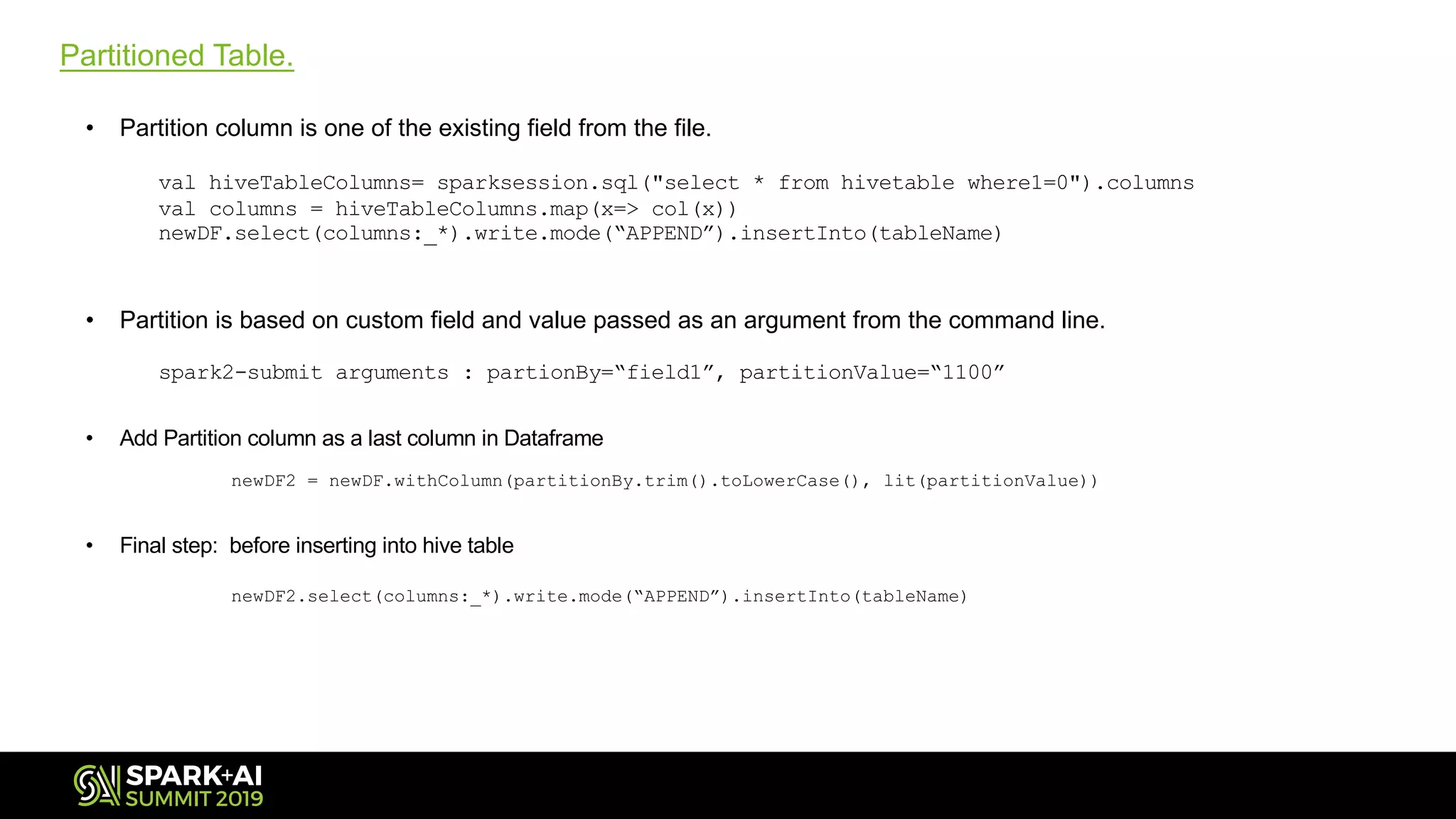 Partitioned Table.
• Partition column is one of the existing field from the file.
val hiveTableColumns= sparksession.sql("select * from hivetable where1=0").columns
val columns = hiveTableColumns.map(x=> col(x))
newDF.select(columns:_*).write.mode(“APPEND”).insertInto(tableName)
• Partition is based on custom field and value passed as an argument from the command line.
spark2-submit arguments : partionBy=“field1”, partitionValue=“1100”
• Add Partition column as a last column in Dataframe
newDF2 = newDF.withColumn(partitionBy.trim().toLowerCase(), lit(partitionValue))
• Final step: before inserting into hive table
newDF2.select(columns:_*).write.mode(“APPEND”).insertInto(tableName)
 