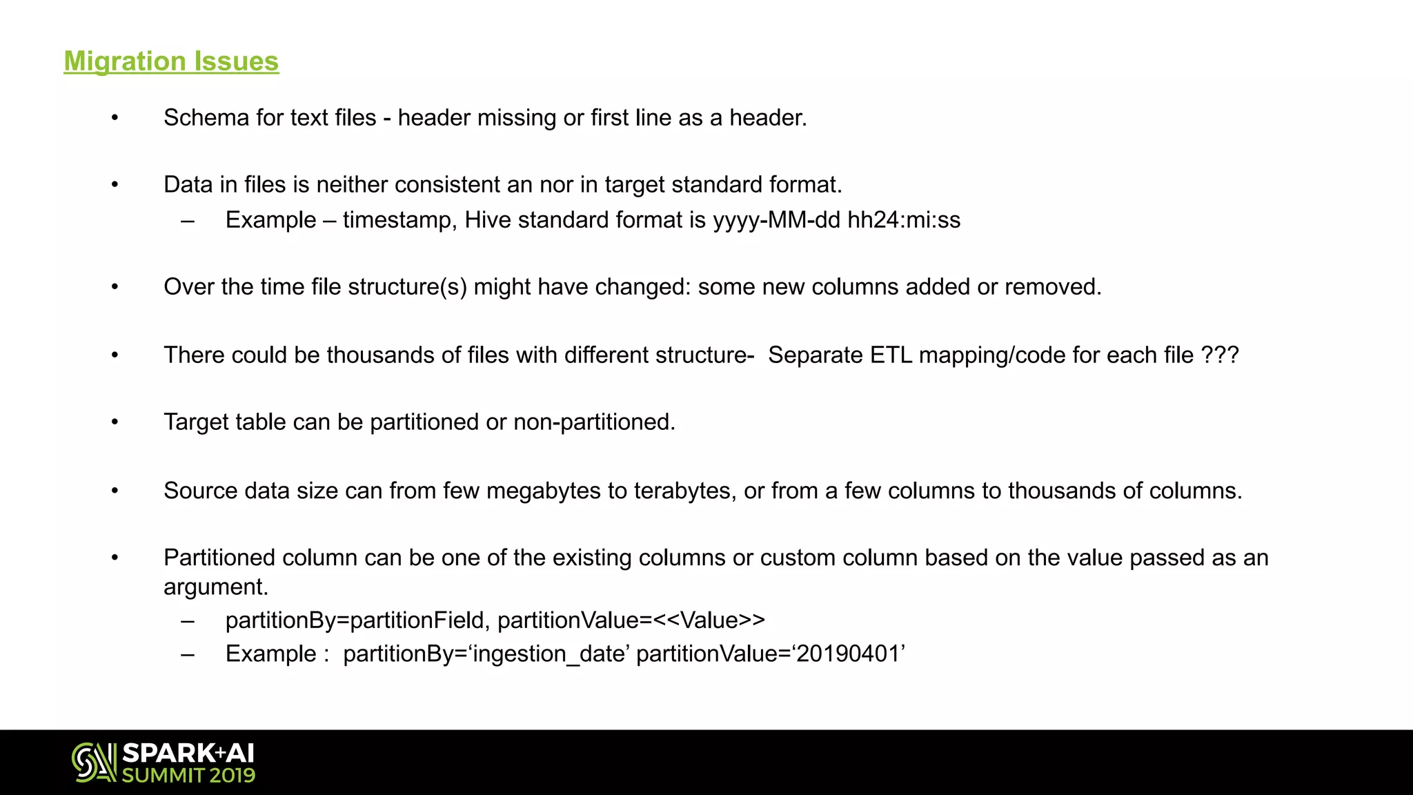 Migration Issues
• Schema for text files - header missing or first line as a header.
• Data in files is neither consistent an nor in target standard format.
– Example – timestamp, Hive standard format is yyyy-MM-dd hh24:mi:ss
• Over the time file structure(s) might have changed: some new columns added or removed.
• There could be thousands of files with different structure- Separate ETL mapping/code for each file ???
• Target table can be partitioned or non-partitioned.
• Source data size can from few megabytes to terabytes, or from a few columns to thousands of columns.
• Partitioned column can be one of the existing columns or custom column based on the value passed as an
argument.
– partitionBy=partitionField, partitionValue=<<Value>>
– Example : partitionBy=‘ingestion_date’ partitionValue=‘20190401’
 