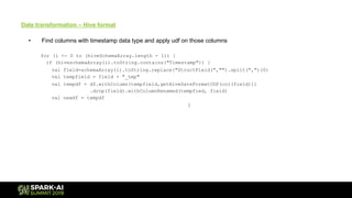 Date transformation – Hive format
• Find columns with timestamp data type and apply udf on those columns
for (i <- 0 to (hiveSchemaArray.length - 1)) {
if (hiveschemaArray(i).toString.contains("Timestamp")) {
val field=schemaArray(i).toString.replace("StructField(","").split(",")(0)
val tempfield = field + "_tmp"
val tempdf = df.withColumn(tempfield,getHiveDateFormatUDF(col(field)))
.drop(field).withColumnRenamed(tempfied, field)
val newdf = tempdf
}
 