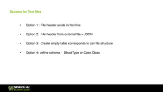Schema for Text files
• Option 1 : File header exists in first line
• Option 2: File header from external file – JSON
• Option 3: Create empty table corresponds to csv file structure
• Option 4: define schema - StructType or Case Class
 