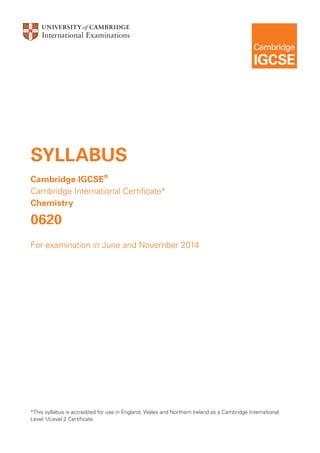 SYLLABUS
Cambridge IGCSE®
Cambridge International Certificate*
Chemistry

0620
For examination in June and November 2014

*This syllabus is accredited for use in England, Wales and Northern Ireland as a Cambridge International
Level 1/Level 2 Certificate.

 