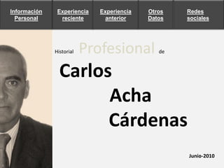 Información    Experiencia   Experiencia   Otros   Redes
  Personal      reciente       anterior    Datos   sociales




              Historial   Profesional         de



                Carlos
                      Acha
                      Cárdenas
                                                   Junio-2010
 