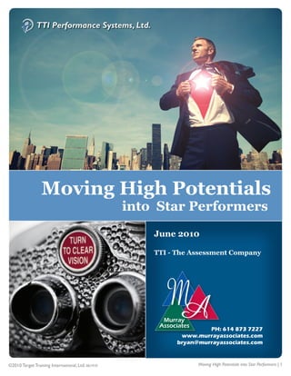 1




                 Moving High Potentials
                                                   into Star Performers
                                                       June 2010

                                                       TTI - The Assessment Company




                                                                      PH: 614 873 7227
                                                              www.murrayassociates.com
                                                             bryan@murrayassociates.com


©2010 Target Training International, Ltd. 061410                   Moving High Potentials into Star Performers | 1
 