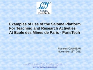 Examples of use of the Salome Platform
For Teaching and Research Activities
At Ecole des Mines de Paris - ParisTech



                                                                              François CAUNEAU
                                                                              November 15th, 2011



                 CEP (Centre Ene rgétique et Procédés - Cente r for Ene rgy and Processes)
       MINES ParisTech • B.P. 207 • 1 Rue Claude Daunesse • 06904 Sophia Antipolis Cedex • France
                           Tél. : 33 (0)4.93.95.75.99 • Fax : 33 (0)4.93.95.75.35
                            Serveur Web : http://www.mines-paristech.fr/Fr/CEP
 